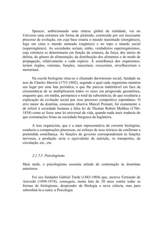 Spencer,  ambicionando  uma  síntese  global  da  realidade,  via  no 
Universo uma estrutura em forma de pirâmide, construída por um incessante 
processo de evolução, em cuja base estaria o mundo inanimado (inorgânico), 
logo  em  cima  o  mundo  animado  (orgânico)  e  no  topo  o  mundo  social 
(superorgânico).  As  sociedades  seriam,  então,  verdadeiros  superorganismos, 
cuja estrutura se determinaria em função da estatura, da força, dos meios de 
defesa, do gênero de alimentação, da distribuição dos alimentos e do modo de 
propagação,  relativamente  a  cada  espécie.  À  semelhança  dos  organismos, 
teriam  órgãos,  sistemas,  funções,  nasceriam,  cresceriam,  envelheceriam  e 
morreriam. 
Na escola biologista situa­se o chamado darwinismo social, fundado na 
tese de Charles Darwin (1731­1802), segundo a qual cada organismo mantém 
seu  lugar  por  uma  luta  periódica,  o  que  lhe  parecia  indubitável  em  face  da 
circunstância  de  se  multiplicarem todos os seres  em progressão  geométrica, 
enquanto que, em média, permanece o total da subsistência; do que resultaria a 
explicação  da  evolução  social  por  esse  processo  competitivo  espontâneo.  O 
erro maior da doutrina, consoante observa Marcel Prenant, foi exatamente o 
de referir à sociedade humana a falsa lei de Thomas Robert Malthus (1766­ 
1834) como se fosse uma lei universal da vida, quando nada mais traduzia do 
que constatações feitas na sociedade burguesa da Inglaterra. 
A tese organicista, que é a  mais representativa  da  corrente biologista, 
conduziu a comparações pitorescas, no esforço de seus teóricos de confirmar a 
pretendida  semelhança.  As  funções  de  governo  corresponderiam  às  funções 
nervosas,  a  produção  seria  o  equivalente  da  nutrição,  os  transportes,  da 
circulação, etc., etc. 
2.1.7.3  Psicologismo 
Mais  tarde,  o  psicologismo  assumiu  atitude  de  contestação  às  doutrinas 
anteriores. 
Foi seu fundador Gabriel Tarde (1843­1904) que, escreve Fernando de 
Azevedo  (1894­1974),  conseguiu,  numa  luta  de  20  anos  contra  todas  as 
formas  de  biologismo,  desprender  da  Biologia  a  nova  ciência,  mas  para 
subordiná­la a outra: a Psicologia.
 