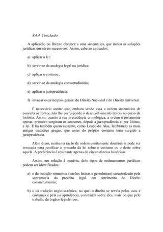 8.4.4  Conclusão 
A aplicação do Direito obedece a uma sistemática, que indica as soluções 
jurídicas em níveis sucessivos. Assim, cabe ao aplicador: 
a)  aplicar a lei; 
b)  servir­se da analogia legal ou jurídica; 
c)  aplicar o costume; 
d)  servir­se da analogia consuetudinária; 
e)  aplicar a jurisprudência; 
f)  invocar os princípios gerais: do Direito Nacional e do Direito Universal. 
É  necessário  anotar  que,  embora  sendo  essa  a  ordem  sistemática  de 
consulta às fontes, não lhe corresponde o desenvolvimento destas no curso da 
história. Assim, quanto à sua precedência cronológica, a ordem é justamente 
oposta: primeiro surgiram os costumes, depois a jurisprudência e, por último, 
a lei. E há também quem sustente, como Leopoldo Alas, lembrando as mais 
antigas  tradições  gregas,  que  antes  do  próprio  costume  teria  surgido  a 
jurisprudência. 
Além disso, nenhuma razão de ordem estritamente doutrinária pode ser 
invocada para justificar o  primado  da  lei  sobre o costume ou o  deste sobre 
aquela. A preferência é resultante apenas de circunstâncias históricas. 
Assim,  em  relação  à  matéria,  dois  tipos  de  ordenamentos  jurídicos 
podem ser identificados: 
a)  o da tradição romanista (nações latinas e germânicas) caracterizado pela 
supremacia  do  preceito  legal,  em  detrimento  do  Direito 
consuetudinário; 
b)  o da tradição anglo­saxônica, no qual o direito se revela pelos  usos e 
costumes e pela jurisprudência, construída sobre eles, mais do que pelo 
trabalho de órgãos legislativos.
 