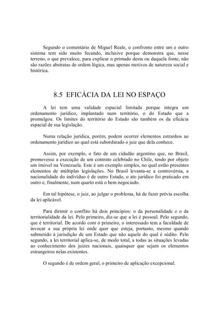 Segundo o comentário de Miguel Reale, o confronto entre um e outro 
sistema  tem  sido  muito  fecundo,  inclusive  porque  demonstra  que,  nesse 
terreno, o que prevalece, para explicar o primado desta ou daquela fonte, não 
são razões abstratas de ordem lógica, mas apenas motivos de natureza social e 
histórica. 
8.5  EFICÁCIA DA LEI NO ESPAÇO 
A  lei  tem  uma  validade  espacial  limitada  porque  integra  um 
ordenamento  jurídico,  implantado  num  território,  o  do  Estado  que  a 
promulgou.  Os  limites  do  território  do  Estado  são  também  os  da  eficácia 
espacial de sua legislação. 
Numa relação  jurídica, porém, podem  ocorrer elementos  estranhos ao 
ordenamento jurídico ao qual está subordinado o juiz que dela conhece. 
Assim,  por  exemplo,  o  fato  de  um  cidadão  argentino  que,  no  Brasil, 
promovesse a execução de um contrato celebrado no Chile, tendo por objeto 
um imóvel na Venezuela. Este é um exemplo simples, no qual estão presentes 
elementos  de  múltiplas  legislações.  No  Brasil  levanta­se  a  controvérsia,  a 
nacionalidade do indivíduo é de outro Estado, o ato jurídico foi praticado em 
outro e, finalmente, num quarto está o bem negociado. 
Em tal hipótese, o juiz, ao julgar o problema, há de fazer prévia escolha 
da lei aplicável. 
Para  dirimir  o  conflito  há  dois  princípios:  o  da  personalidade  e  o  da 
territorialidade da lei. Pelo primeiro, diz­se que a lei é pessoal. Pelo segundo, 
que é territorial. De acordo com o primeiro, o interessado tem a faculdade de 
invocar  a  sua  própria  lei  onde  quer  que  esteja,  portanto,  mesmo  quando 
submetido à jurisdição de um Estado que não aquele do qual é súdito. Pelo 
segundo, a lei territorial aplica­se, de modo total, a todas as situações levadas 
ao  conhecimento  dos  juizes  nacionais,  quaisquer  que  sejam  os  elementos 
estrangeiros nelas existentes. 
O segundo é de ordem geral, o primeiro de aplicação excepcional.
 