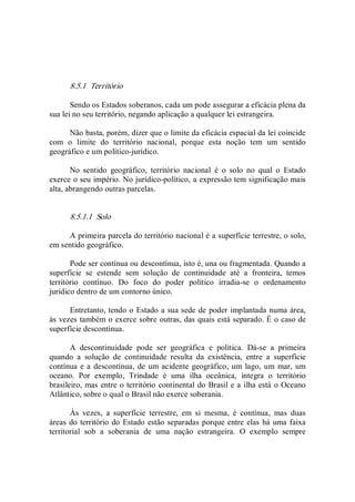 8.5.1  Território 
Sendo os Estados soberanos, cada um pode assegurar a eficácia plena da 
sua lei no seu território, negando aplicação a qualquer lei estrangeira. 
Não basta, porém, dizer que o limite da eficácia espacial da lei coincide 
com  o  limite  do  território  nacional,  porque  esta  noção  tem  um  sentido 
geográfico e um político­jurídico. 
No  sentido  geográfico,  território  nacional  é  o  solo  no  qual  o  Estado 
exerce o seu império. No jurídico­político, a expressão tem significação mais 
alta, abrangendo outras parcelas. 
8.5.1.1  Solo 
A primeira parcela do território nacional é a superfície terrestre, o solo, 
em sentido geográfico. 
Pode ser contínua ou descontínua, isto é, una ou fragmentada. Quando a 
superfície  se  estende  sem  solução  de  continuidade  até  a  fronteira,  temos 
território  contínuo.  Do  foco  do  poder  político  irradia­se  o  ordenamento 
jurídico dentro de um contorno único. 
Entretanto, tendo o Estado a sua sede de poder implantada numa área, 
às vezes também o exerce sobre outras, das quais está separado. É o caso de 
superfície descontínua. 
A  descontinuidade  pode  ser  geográfica  e  política.  Dá­se  a  primeira 
quando  a  solução  de  continuidade  resulta  da  existência,  entre  a  superfície 
contínua e a descontínua, de um acidente geográfico, um lago, um mar, um 
oceano.  Por  exemplo,  Trindade  é  uma  ilha  oceânica,  integra  o  território 
brasileiro, mas entre o território continental do Brasil e a ilha está o Oceano 
Atlântico, sobre o qual o Brasil não exerce soberania. 
Às  vezes,  a  superfície  terrestre,  em  si  mesma,  é  contínua,  mas  duas 
áreas do território do Estado estão separadas porque entre elas há uma faixa 
territorial  sob  a  soberania  de  uma  nação  estrangeira.  O  exemplo  sempre
 
