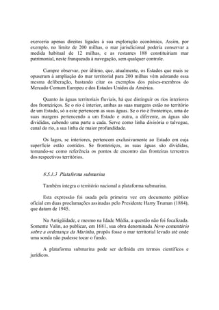 exerceria  apenas  direitos  ligados  à  sua  exploração  econômica.  Assim,  por 
exemplo,  no  limite  de  200  milhas,  o  mar  jurisdicional  poderia  conservar  a 
medida  habitual  de  12  milhas,  e  as  restantes  188  constituiriam  mar 
patrimonial, neste franqueada à navegação, sem qualquer controle. 
Cumpre observar, por último, que, atualmente, os Estados que mais se 
opuseram à ampliação do mar territorial para 200 milhas vêm adotando essa 
mesma  deliberação,  bastando  citar  os  exemplos  dos  países­membros  do 
Mercado Comum Europeu e dos Estados Unidos da América. 
Quanto às águas territoriais fluviais, há que distinguir os rios interiores 
dos fronteiriços. Se o rio é interior, ambas as suas margens estão no território 
de um Estado, só a este pertencem as suas águas. Se o rio é fronteiriço, uma de 
suas  margens  pertencendo  a  um  Estado  e  outra,  a  diferente,  as  águas  são 
divididas, cabendo uma parte a cada. Serve como linha divisória o talvegue, 
canal do rio, a sua linha de maior profundidade. 
Os  lagos,  se  interiores,  pertencem  exclusivamente  ao  Estado  em  cuja 
superfície  estão  contidos.  Se  fronteiriços,  as  suas  águas  são  divididas, 
tomando­se  como  referência  os  pontos  de  encontro  das  fronteiras  terrestres 
dos respectivos territórios. 
8.5.1.3  Plataforma submarina 
Também integra o território nacional a plataforma submarina. 
Esta  expressão  foi  usada  pela  primeira  vez  em  documento  público 
oficial em duas proclamações assinadas pelo Presidente Harry Truman (1884), 
que datam de 1945. 
Na Antigüidade, e mesmo na Idade Média, a questão não foi focalizada. 
Somente Valin, ao publicar, em 1681, sua obra denominada Novo comentário 
sobre a ordenança da Marinha, propôs fosse o mar territorial levado até onde 
uma sonda não pudesse tocar o fundo. 
A  plataforma  submarina  pode  ser  definida  em  termos  científicos  e 
jurídicos.
 