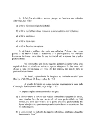 As  definições  científicas  variam  porque  se  baseiam  em  critérios 
diferentes, tais como: 
a)  critério batimétrico (profundidade); 
b)  critério morfológico (que considera as características morfológicas); 
c)  critério geológico; 
d)  critério biológico; 
e)  critério da primeira ruptura. 
As  definições  jurídicas  são  mais  assemelhadas.  Pode­se  citar  como 
padrão  a  de  Marcel  Sibert:  a  plataforma  é  o  prolongamento  do  território 
levemente  inclinado,  para  além  do  mar  territorial,  até  a  ruptura  das  grandes 
profundidades. 
Os continentes, em  muitas regiões, parecem assentar sobre uma 
espécie de base ou plataforma submersa, que se alonga em declive suave, até 
chegar  a  uma  profundidade  de  cerca  de  200  metros,  daí  caindo  para  as 
profundidades abissais. 
No Brasil, a plataforma foi  integrada ao território nacional pelo 
Decreto nº 28.840, de 08 de novembro de 1950. 
A grande definição no campo jurídico internacional é dada pela 
Convenção de Genebra de 1888, cujo artigo 1º diz: 
“A expressão plataforma continental designa: 
a)  o leito do mar e o subsolo das regiões submarinas adjacentes às costas, 
mas  situadas  fora  do  mar  territorial,  até  uma  profundidade  de  200 
metros, ou, além deste limite, até o ponto em que a profundidade das 
águas sobrejacentes permita o aproveitamento dos recursos naturais das 
referidas regiões; 
b)  o leito do mar e o subsolo das regiões submarinas análogas adjacentes 
às costas das ilhas.”
 