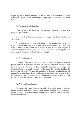 singrar  águas  territoriais  estrangeiras  ou  em  que  fica  ancorado  em  porto 
estrangeiro,  passa  a  ficar  subordinado  à  legislação  e  à  jurisdição  de  outro 
Estado. 
8.5.1.6  Legações diplomáticas 
O  último  elemento  integrante  do  território  nacional  é  a  sede  das 
legações diplomáticas. 
O  prédio  da  embaixada  brasileira  em  França  é  território  brasileiro,  e 
vice­versa. 
É  em  função  da  extra­territorialidade  de  que  desfrutam  as  sedes  de 
legações e embaixadas que se deve o direito de asilo diplomático. O indivíduo 
sob a jurisdição de um Estado, que se refugia na sede de uma legação, passa a 
estar  em  território  estrangeiro,  onde  não  pode  mais  ser  alcançado  pela 
autoridade do Estado no qual está sediada a legação. 
8.5.2  Conflito de leis 
Como  já  vimos,  no  início  deste  capítulo,  sem  uma  situação  jurídica 
parece  exposta  à  incidência  de  leis  de  Estados  diferentes,  define­se  um 
conflito  de  leis  no  espaço.  Para  dirimi­lo  aplica­se  o  princípio  da 
territorialidade,  cujo  amplo  sentido  resulta  claro  da  extensão  jurídica  do 
conceito  de  território.  Por  exceção,  admitem  os  Estados  a  aplicação  da  lei 
estrangeira  a  situações  e  feitos  pendentes  de  sua  jurisdição.  Mister  se  faz, 
portanto, definir os termos em que se realiza essa convivência fora da regra 
geral e, portanto, excepcional, o que faremos a seguir. 
8.5.3  Evolução da doutrina 
Ao  expor,  em  traços  gerais,  a  evolução  da  doutrina  sobre  o  assunto, 
iremos constatar a eventual preponderância, ora do princípio da personalidade, 
ora  do  princípio  da  territorialidade,  conquanto  atualmente  não  se  excluam, 
antes se completem.
 
