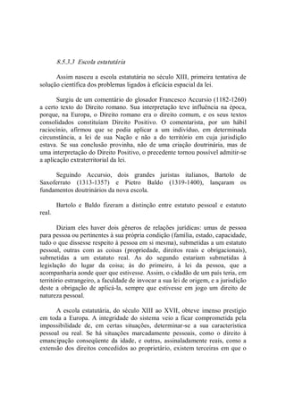8.5.3.3  Escola estatutária 
Assim nasceu a escola estatutária no século XIII, primeira tentativa de 
solução científica dos problemas ligados à eficácia espacial da lei. 
Surgiu de um comentário do glosador Francesco Accursio (1182­1260) 
a certo texto do Direito romano. Sua interpretação teve influência na época, 
porque, na Europa,  o Direito romano era o direito comum,  e os seus textos 
consolidados  constituíam  Direito  Positivo.  O  comentarista,  por  um  hábil 
raciocínio,  afirmou  que  se  podia  aplicar  a  um  indivíduo,  em  determinada 
circunstância,  a  lei  de  sua  Nação  e  não  a  do  território  em  cuja  jurisdição 
estava.  Se  sua  conclusão  provinha,  não  de  uma  criação  doutrinária,  mas  de 
uma interpretação do Direito Positivo, o precedente tornou possível admitir­se 
a aplicação extraterritorial da lei. 
Seguindo  Accursio,  dois  grandes  juristas  italianos,  Bartolo  de 
Saxoferrato  (1313­1357)  e  Pietro  Baldo  (1319­1400),  lançaram  os 
fundamentos doutrinários da nova escola. 
Bartolo  e  Baldo  fizeram  a  distinção  entre  estatuto  pessoal  e  estatuto 
real. 
Diziam  eles haver dois  gêneros  de  relações jurídicas:  umas  de  pessoa 
para pessoa ou pertinentes à sua própria condição (família, estado, capacidade, 
tudo o que dissesse respeito à pessoa em si mesma), submetidas a um estatuto 
pessoal,  outras  com  as  coisas  (propriedade,  direitos  reais  e  obrigacionais), 
submetidas  a  um  estatuto  real.  As  do  segundo  estariam  submetidas  à 
legislação  do  lugar  da  coisa;  às  do  primeiro,  à  lei  da  pessoa,  que  a 
acompanharia aonde quer que estivesse. Assim, o cidadão de um país teria, em 
território estrangeiro, a faculdade de invocar a sua lei de origem, e a jurisdição 
deste  a obrigação  de  aplicá­la, sempre que estivesse em  jogo um  direito de 
natureza pessoal. 
A escola estatutária, do século XIII ao XVII, obteve imenso prestígio 
em toda a Europa. A integridade do sistema veio a ficar comprometida pela 
impossibilidade  de,  em  certas  situações,  determinar­se  a  sua  característica 
pessoal  ou  real.  Se  há  situações  marcadamente  pessoais,  como  o  direito  à 
emancipação  conseqüente  da  idade, e  outras, assinaladamente reais, como a 
extensão dos direitos concedidos ao proprietário, existem terceiras em que o
 