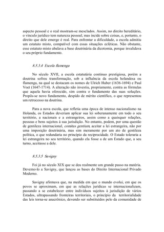 aspecto pessoal e o real mostram­se mesclados. Assim, no direito hereditário, 
o vínculo jurídico tem natureza pessoal, mas incide sobre coisas, e, portanto, o 
direito que dele emerge é real. Para enfrentar a dificuldade, a escola admitiu 
um  estatuto  misto,  compatível  com  essas  situações  ecléticas.  Não  obstante, 
esse estatuto misto abalava a base doutrinária da dicotomia, porque invalidava 
o seu próprio fundamento. 
8.5.3.4  Escola flamenga 
No  século  XVII,  a  escola  estatutária  continuo  prestigiosa,  porém  a 
doutrina  sofreu  transformação,  sob  a  influência  da  escola  holandesa  ou 
flamenga, na qual se destacam os nomes de Ulrich Huber (1636­1694) e Paul 
Voet (1647­1714). A alteração não investiu, propriamente, contra as fórmulas 
que  aquela  havia  oferecido,  sim  contra  o  fundamento  das  suas  soluções. 
Propôs­se novo fundamento, despido de mérito científico, o que representou 
um retrocesso na doutrina. 
Para a nova escola, que refletia uma época de intenso nacionalismo na 
Holanda, os  Estados deveriam  aplicar  sua lei  soberanamente em todo o  seu 
território,  a  nacionais  e  a  estrangeiros,  assim  como  a  quaisquer  relações, 
pessoas e bens sujeitos à sua jurisdição. No entanto, podem, por uma questão 
de gentileza internacional, comitas gentium, aceitar a lei estrangeira, não por 
uma  imposição  doutrinária,  mas  sim  meramente  por  um  ato  de  gentileza 
política, o que redundaria no princípio da reciprocidade. O Estado toleraria a 
lei estrangeira no seu território, quando ela fosse a de um Estado que, a seu 
turno, aceitasse a dele. 
8.5.3.5  Savigny 
Foi já no século XIX que se deu realmente um grande passo na matéria. 
Devemo­lo a  Savigny, que  lançou as bases do Direito Internacional Privado 
Moderno. 
Savigny afirmava que, na medida em que o mundo evolui, em que os 
povos  se  aproximam,  em  que  as  relações  jurídicas  se  internacionalizam, 
passando  a  se  estabelecer  entre  indivíduos  sujeitos  à  jurisdição  de  vários 
Estados,  ultrapassando  fronteiras  territoriais,  o  princípio  da    territorialidade 
das leis torna­se anacrônico, devendo ser substituídos pelo da comunidade de
 