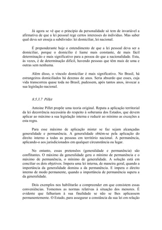 Já agora se vê que o princípio da personalidade só tem de invariável a 
afirmativa de que a lei pessoal rege certos interesses do indivíduo. Mas saber 
qual deva ser enseja a subdivisão: lei domiciliar, lei nacional. 
É preponderante  hoje o entendimento  de  que  a  lei pessoal deva  ser a 
domiciliar,  porque  o  domicílio  é  liame  mais  constante,  de  mais  fácil 
determinação e mais significativo para a pessoa do que a nacionalidade. Esta, 
às vezes, é de determinação difícil, havendo pessoas que têm mais de uma e 
outras sem nenhuma. 
Além  disso,  o  vínculo  domiciliar  é  mais  significativo.  No  Brasil,  há 
estrangeiros domiciliados há dezenas de anos. Seria absurdo que esses, cuja 
vida transcorreu quase toda no Brasil, pudessem, após tantos anos, invocar a 
sua legislação nacional. 
8.5.3.7  Pillet 
Antoine Pillet propõe uma teoria original. Reputa a aplicação territorial 
da lei decorrência necessária do respeito à soberania dos Estados, que devem 
aplicar ao máximo a sua legislação interna e reduzir ao mínimo as exceções a 
esta regra. 
Para  esse  máximo  de  aplicação  mister  se  faz  sejam  alcançadas 
generalidade  e  permanência.  A  generalidade  obtém­se  pela  aplicação  do 
direito  interno  a  todas  as  pessoas  em  território  nacional.  A  permanência, 
aplicando­o aos jurisdicionados em qualquer circunstância ou lugar. 
No  entanto,  essas  pretensões  (generalidade  e  permanência)  são 
conflitantes. O  máximo da  generalidade gera o  mínimo de permanência  e o 
máximo  de  permanência,  o  mínimo  de  generalidade.  A  solução  está  em 
conciliar os dois objetivos. Impera uma lei interna, de maneira geral, quando a 
importância  da  generalidade  domina  a  da  permanência.  E  impera  o  direito 
interno de modo permanente, quando a importância de permanência supera a 
da generalidade. 
Dois exemplos nos habilitarão a compreender em que consistem essas 
conveniências.  Tomemos  as  normas  relativas  à  situação  dos  menores.  É 
evidente  que  falhariam  à  sua  finalidade  se  não  se  lhes  aplicassem 
permanentemente. O Estado, para assegurar a constância da sua lei em relação
 