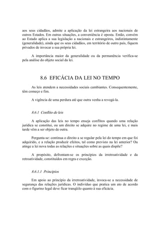 aos  seus  cidadãos,  admite  a  aplicação  da  lei  estrangeira  aos  nacionais  de 
outros Estados. Em outras situações, a conveniência é oposta. Então, convém 
ao Estado aplica a sua legislação a nacionais e estrangeiros, indistintamente 
(generalidade), ainda que os seus cidadãos, em território de outro país, fiquem 
privados de invocar a sua própria lei. 
A  importância  maior  da  generalidade  ou  da  permanência  verifica­se 
pela análise do objeto social da lei. 
8.6  EFICÁCIA DA LEI NO TEMPO 
As leis atendem a necessidades sociais cambiantes. Consequentemente, 
têm começo e fim. 
A vigência de uma perdura até que outra venha a revogá­la. 
8.6.1  Conflito de leis 
A  aplicação  das  leis  no  tempo  enseja  conflitos  quando  uma  relação 
jurídica se constitui, ou um direito se adquire no regime de uma lei, e mais 
tarde vêm a ser objeto de outra. 
Pergunta­se: continua o direito a se regular pela lei do tempo em que foi 
adquirido, e a relação produzir efeitos, tal como previsto na lei anterior? Ou 
atinge a lei nova todas as relações e situações sobre as quais dispõe? 
A  propósito,  defrontam­se  os  princípios  da  irretroatividade  e  da 
retroatividade, constituídos em regra e exceção. 
8.6.1.1  Princípios 
Em apoio  ao  princípio  da irretroatividade,  invoca­se a necessidade de 
segurança  das relações jurídicas.  O  indivíduo  que  pratica um ato  de  acordo 
com o figurino legal deve ficar tranqüilo quanto à sua eficácia.
 