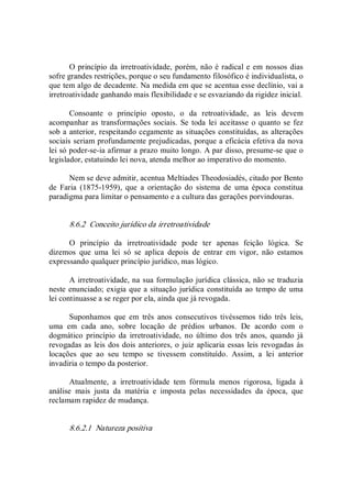 O princípio da irretroatividade, porém, não é radical e em nossos dias 
sofre grandes restrições, porque o seu fundamento filosófico é individualista, o 
que tem algo de decadente. Na medida em que se acentua esse declínio, vai a 
irretroatividade ganhando mais flexibilidade e se esvaziando da rigidez inicial. 
Consoante  o  princípio  oposto,  o  da  retroatividade,  as  leis  devem 
acompanhar as transformações sociais. Se toda  lei aceitasse o quanto se fez 
sob a anterior, respeitando cegamente as situações constituídas, as alterações 
sociais seriam profundamente prejudicadas, porque a eficácia efetiva da nova 
lei só poder­se­ia afirmar a prazo muito longo. A par disso, presume­se que o 
legislador, estatuindo lei nova, atenda melhor ao imperativo do momento. 
Nem se deve admitir, acentua Meltíades Theodosiadés, citado por Bento 
de  Faria  (1875­1959),  que  a  orientação  do  sistema  de  uma  época  constitua 
paradigma para limitar o pensamento e a cultura das gerações porvindouras. 
8.6.2  Conceito jurídico da irretroatividade 
O  princípio  da  irretroatividade  pode  ter  apenas  feição  lógica.  Se 
dizemos  que  uma  lei  só  se  aplica  depois  de  entrar  em  vigor,  não  estamos 
expressando qualquer princípio jurídico, mas lógico. 
A irretroatividade, na sua formulação jurídica clássica, não se traduzia 
neste enunciado; exigia que a situação jurídica constituída ao tempo de uma 
lei continuasse a se reger por ela, ainda que já revogada. 
Suponhamos  que  em  três  anos  consecutivos  tivéssemos  tido  três  leis, 
uma  em  cada  ano,  sobre  locação  de  prédios  urbanos.  De  acordo  com  o 
dogmático  princípio  da  irretroatividade,  no  último  dos  três  anos,  quando  já 
revogadas as leis dos dois anteriores, o juiz aplicaria essas leis revogadas às 
locações  que  ao  seu  tempo  se  tivessem  constituído.  Assim,  a  lei  anterior 
invadiria o tempo da posterior. 
Atualmente,  a  irretroatividade  tem  fórmula  menos  rigorosa,  ligada  à 
análise  mais  justa  da  matéria  e  imposta 