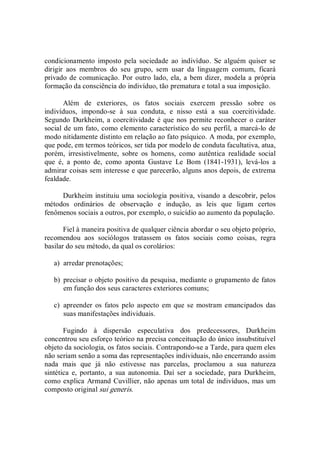 condicionamento  imposto  pela sociedade  ao  indivíduo.  Se alguém quiser  se 
dirigir  aos  membros  do  seu  grupo,  sem  usar  da  linguagem  comum,  ficará 
privado de comunicação. Por outro lado,  ela, a bem dizer, modela a própria 
formação da consciência do indivíduo, tão prematura e total a sua imposição. 
Além  de  exteriores,  os  fatos  sociais  exercem  pressão  sobre  os 
indivíduos,  impondo­se  à  sua  conduta,  e  nisso  está  a  sua  coercitividade. 
Segundo  Durkheim, a coercitividade é que nos permite reconhecer o caráter 
social de um fato, como elemento característico do seu perfil, a marcá­lo de 
modo nitidamente distinto em relação ao fato psíquico. A moda, por exemplo, 
que pode, em termos teóricos, ser tida por modelo de conduta facultativa, atua, 
porém,  irresistivelmente,  sobre  os  homens,  como  autêntica  realidade  social 
que  é,  a  ponto  de,  como  aponta  Gustave  Le  Bom  (1841­1931),  levá­los  a 
admirar coisas sem interesse e que parecerão, alguns anos depois, de extrema 
fealdade. 
Durkheim instituiu uma sociologia positiva, visando a descobrir, pelos 
métodos  ordinários  de  observação  e  indução,  as  leis  que  ligam  certos 
fenômenos sociais a outros, por exemplo, o suicídio ao aumento da população. 
Fiel à maneira positiva de qualquer ciência abordar o seu objeto próprio, 
recomendou  aos  sociólogos  tratassem  os  fatos  sociais  como  coisas,  regra 
basilar do seu método, da qual os corolários: 
a)  arredar prenotações; 
b)  precisar o objeto positivo da pesquisa, mediante o grupamento de fatos 
em função dos seus caracteres exteriores comuns; 
c)  apreender  os fatos pelo aspecto  em que se mostram emancipados  das 
suas manifestações individuais. 
Fugindo  à  dispersão  especulativa  dos  predecessores,  Durkheim 
concentrou seu esforço teórico na precisa conceituação do único insubstituível 
objeto da sociologia, os fatos sociais. Contrapondo­se a Tarde, para quem eles 
não seriam senão a soma das representações individuais, não encerrando assim 
nada  mais  que  já  não  estivesse  nas  parcelas,  proclamou  a  sua  natureza 
sintética  e,  portanto,  a  sua  autonomia.  Daí  ser  a  sociedade,  para  Durkheim, 
como explica Armand Cuvillier, não apenas um total de indivíduos, mas um 
composto original sui generis.
 