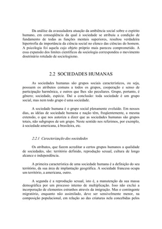 Da análise da avassaladora atuação da ambiência social sobre o espírito 
humano,  em  conseqüência  da  qual  à  sociedade  se  atribuiu  a  condição  de 
fundamento  de  todas  as  funções  mentais  superiores,  resultou  verdadeira 
hipertrofia da importância da ciência social no elenco das ciências do homem. 
A  psicologia  foi  aquela  cujo  objeto  próprio  mais  pareceu  comprometido.  A 
essa expansão dos limites científicos da sociologia correspondeu o movimento 
doutrinário rotulado de sociologismo. 
2.2  SOCIEDADES HUMANAS 
As  sociedades  humanas  são  grupos  sociais  característicos,  ou  seja, 
possuem  os  atributos  comuns  a  todos  os  grupos,  cooperação  e  senso  de 
participação harmônica, e outros que lhes são peculiares. Grupo, portanto, é 
gênero;  sociedade,  espécie.  Daí  a  conclusão:  toda  sociedade  é  um  grupo 
social, mas nem todo grupo é uma sociedade. 
A sociedade humana é o grupo social plenamente evoluído. Em nossos 
dias, as idéias de sociedade humana e nação têm, freqüentemente, a mesma 
extensão, o que nos autoriza a dizer que  as sociedades humanas são  grupos 
totais, não subgrupos de um grupo. Neste sentido nos referimos, por exemplo, 
à sociedade americana, à brasileira, etc. 
2.2.1  Caracterização das sociedades 
Os atributos, que fazem acreditar a certos grupos humanos a qualidade 
de  sociedades,  são:  território  definido,  reprodução  sexual,  cultura  de  longo 
alcance e independência. 
A primeira característica de uma sociedade humana é a definição do seu 
território, da sua área de implantação geográfica. A sociedade francesa ocupa 
um território, a americana, outro. 
A segunda é a  reprodução sexual,  isto é,  a manutenção da sua massa 
demográfica  por  um  processo  interno  de  multiplicação.  Isso  não  exclui  a 
incorporação de elementos estranhos através da imigração. Mas o contingente 
migratório,  enquanto  não  assimilado,  deve  ser  sensivelmente  menor,  na 
composição populacional, em relação ao das criaturas nela concebidas pelos
 