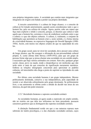 seus próprios integrantes natos. A sociedade que contém mais imigrantes que 
integrantes de origem está fadada a perder sua própria identidade. 
A terceira  característica  é  a cultura de longo alcance,  e o  conceito de 
cultura já foi tratado anteriormente, quando assim consideramos tudo o que o 
homem faz, pelo seu esforço de criação. Agora, porém, cabe um reparo que 
faça mais explícito e nítido o conceito, porque, se dizemos que cultura é tudo 
aquilo que o homem faz, corremos o risco de estabelecer confusão entre o que 
é cultura e o que são objetos culturais. A cultura, é, realmente, o conjunto de 
habilitações que permitem ao homem criar e, neste sentido, é a forma interna 
da criatividade humana, na expressiva linguagem de Oswald Spengler (1880­ 
1936). Assim, está menos nos objetos criados do que na capacidade de criá­ 
los. 
Um grupo social, para ter nível de sociedade, deve possuir uma cultura 
de longo alcance, que lhe assegure a afirmação da sua personalidade cultural 
própria.  E,  como  afirma  John  Dewey  (1859­1952),  para  que  um  grupo  de 
pessoas forme algo que se possa chamar uma sociedade em seu sentido amplo, 
é necessário que haja valores estimados em comum. Sem eles, qualquer grupo 
social, classe, povo ou nação, tende a desperdiçar­se em moléculas que  não 
terão  entre  si  mais  do  que  conexões  de  significação  meramente  mecânica. 
Embora  as  relações  intergrupais  concorram  para  aproximar  os  padrões 
culturais, tal intercâmbio não chega a ponto de suprimir as tipicidades de cada 
sociedade. 
Por último, uma sociedade humana é um  grupo independente. Mesmo 
politicamente  dominada,  conserva  a  sua  independência,  pela  capacidade  de 
resistir a ser absorvida culturalmente pelo grupo dominante. Se politicamente 
livre, a sua autonomia se afirma como a  atitude de decidir nas áreas de seu 
interesse, da qual não pode renunciar. 
2.2.2  Sociedades humanas e supostas sociedades animais 
As sociedades humanas, já agora usada a expressão em amplo sentido, 
não  no  restrito  em  que  dela  nos  utilizamos  no  item  precedente,  possuem 
caracteres genéricos que as distinguem das supostas sociedades animais. 
A  distinção  fundamental  reside  em  que  a  sua  natureza  repousa  num 
substrato de índole psicológica, e a das chamadas sociedades animais, cujos
 