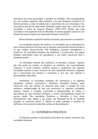 indivíduos são seres incrustados e sumidos na realidade vital correspondente 
aos seus estados orgânicos (Max Scheler), é de base biológica (instintiva). O 
homem pertence a uma sociedade tem a consciência da sua vinculação a ela, 
consciência que lhe dá tanto maior liberdade quanto mais alto o nível da sua 
sociedade,  a  ponto  de  Jacques  Maritain  (1882­1973)  afirmar  que  uma 
sociedade é um organismo feito de liberdade. O animal gregário associa­se aos 
demais da mesma espécie por imposição biológica irresistível. 
Dessa distinção essencial resultam as demais, que passamos a enumerar. 
As sociedades animais são estáticas. As atividades que os indivíduos de 
uma colmeia desenvolvem hoje são as mesmas anteriormente desenvolvidas e 
as  que  sempre  desenvolverão.  São  biológicas,  portanto  permanentes  e 
imutáveis.  As sociedades humanas são dinâmicas e evolucionais. Um grupo 
humano  estacionário  entra  em  decadência,  e  seu  futuro  inexorável  será  o 
desaparecimento. 
As  sociedades  animais  são  aculturais;  as  humanas,  culturais.  Aquelas 
não  têm  poder  de  criação,  as  humanas,  ao  contrário,  são  essencialmente 
criadoras.  E  assim  acontece,  também,  porque  o  gregarismo  das  supostas 
sociedades animais  é  mero  exercício  de uma  imposição  instintiva, enquanto 
que  a  convivência  dos  homens  é  consciente  e,  por  isso,  não  suprime  a 
personalidade individual. 
Finalmente,  as  sociedades  humanas  são  normativas  e  as  supostas 
sociedades  animais,  anormativas.  Nenhuma  sociedade  humana  pode 
sobreviver  sem  um  mínimo  de  preceitos  para  reger  a  conduta  de  seus 
membros,  normatividade  de  que  não  necessitam  as  supostas  sociedades 
animais.  Nestas,  a  conduta,  ressalvada  a  impropriedade  do  termo,  é 
decorrência  de  uma  estrutura  biológica,  e,  assim,  desempenhada  sempre  do 
mesmo  modo.  Nas  sociedades  humanas,  o  indivíduo  é  livre  desse 
determinismo,  mas,  ligado  a  um  grupo,  sua  liberdade  há  de  ser  limitada 
segundo  os  interesses  gerais.  E  apenas  se  pode  restringir  a  conduta  de 
indivíduos livres prescrevendo­lhes normas de procedimento. 
2.3  FENÔMENO POLÍTICO 
O fenômeno político é decorrência necessária do caráter normativo das 
sociedades humanas.
 