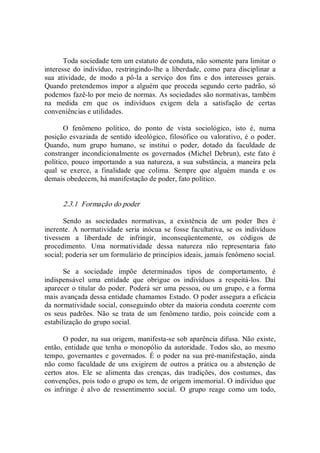 Toda sociedade tem um estatuto de conduta, não somente para limitar o 
interesse  do indivíduo, restringindo­lhe  a  liberdade,  como  para disciplinar a 
sua  atividade,  de  modo  a  pô­la  a  serviço  dos  fins  e  dos  interesses  gerais. 
Quando pretendemos impor a alguém que proceda segundo certo padrão, só 
podemos fazê­lo por meio de normas. As sociedades são normativas, também 
na  medida  em  que  os  indivíduos  exigem  dela  a  satisfação  de  certas 
conveniências e utilidades. 
O  fenômeno  político,  do  ponto  de  vista  sociológico,  isto  é,  numa 
posição esvaziada de sentido  ideológico, filosófico ou valorativo, é o poder. 
Quando,  num  grupo  humano,  se  institui  o  poder,  dotado  da  faculdade  de 
constranger  incondicionalmente  os  governados (Michel  Debrun), este fato é 
político,  pouco  importando  a sua  natureza, a sua substância, a  maneira pela 
qual  se  exerce,  a  finalidade  que  colima.  Sempre  que  alguém  manda  e  os 
demais obedecem, há manifestação de poder, fato político. 
2.3.1  Formação do poder 
Sendo  as  sociedades  normativas,  a  existência  de  um  poder  lhes  é 
inerente.  A normatividade seria  inócua se fosse facultativa, se os indivíduos 
tivessem  a  liberdade  de  infringir,  inconseqüentemente,  os  códigos  de 
procedimento.  Uma  normatividade  dessa  natureza  não  representaria  fato 
social; poderia ser um formulário de princípios ideais, jamais fenômeno social. 
Se  a  sociedade  impõe  determinados  tipos  de  comportamento,  é 
indispensável  uma  entidade  que  obrigue  os  indivíduos  a  respeitá­los.  Daí 
aparecer o titular do poder. Poderá ser uma pessoa, ou um grupo, e a forma 
mais avançada dessa entidade chamamos Estado. O poder assegura a eficácia 
da normatividade social, conseguindo obter da maioria conduta coerente com 
os  seus  padrões.  Não  se  trata  de  um  fenômeno  tardio,  pois  coincide  com  a 
estabilização do grupo social. 
O poder, na sua origem, manifesta­se sob aparência difusa. Não existe, 
então, entidade que tenha o monopólio da autoridade. Todos são, ao mesmo 
tempo,  governantes e governados. É o poder na sua pré­manifestação, ainda 
não  como  faculdade de uns exigirem  de  outros a prática ou a  abstenção de 
certos  atos.  Ele  se  alimenta  das  crenças,  das  tradições,  dos  costumes,  das 
convenções, pois todo o grupo os tem, de origem imemorial. O indivíduo que 
os  infringe  é  alvo  de  ressentimento  social.  O  grupo  reage  como  um  todo,
 