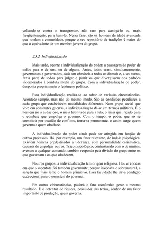 voltando­se  contra  o  transgressor,  não  raro  para  castigá­lo  ou,  mais 
freqüentemente, para  bani­lo. Nessa fase, são  os  homens de idade avançada 
que tutelam a comunidade, porque o seu repositório de tradições é maior do 
que o equivalente de um membro jovem do grupo. 
2.3.2  Individualização 
Mais tarde, ocorre a individualização do poder: a passagem do poder de 
todos  para  o  de  um,  ou  de  alguns.  Antes,  todos  eram,  simultaneamente, 
governantes e governados, cada um obedecia a todos os demais e, a seu turno, 
fazia  parte  de  todos  para  julgar  e  punir  os  que  divergissem  dos  padrões 
incorporados  à  conduta  média  do  grupo.  Com  a  individualização  do  poder, 
desponta propriamente o fenômeno político. 
Essa  individualização  realiza­se  ao  sabor  de  variadas  circunstâncias. 
Acontece sempre,  mas  não  do  mesmo  modo.  São  as condições peculiares a 
cada  grupo  que  estabelecem  modalidades  diferentes.  Num  grupo  social  que 
vive em constantes guerras, a individualização dá­se em termos militares. É o 
homem mais audacioso, o mais habilitado para a luta, o mais qualificado para 
o  combate  que  empolga  o  governo.  Com  o  tempo,  o  poder,  que  só  se 
constituía por ocasião de conflitos, torna­se permanente, e assim surge quem 
governa e quem obedece. 
A  individualização  do  poder  ainda  pode  ser  atingida  em  função  de 
outros processos. Há, por exemplo, um fator relevante, de índole psicológica. 
Existem  homens  predestinados  à  liderança,  com  personalidade  carismática, 
capazes de empolgar outros. Traço psicológico, contrastando com o de muitos, 
avessos a qualquer comando, também responde pela divisão do grupo entre os 
que governam e os que obedecem. 
Noutros grupos, a individualização tem origem religiosa. Houve épocas 
em que o sacerdote foi também governante, porque invocava o sobrenatural, a 
sanção que mais teme o homem primitivo. Essa faculdade lhe dava condição 
excepcional para o exercício do governo. 
Em  outras  circunstâncias,  poderá  o  fato  econômico  gerar  o  mesmo 
resultado.  É o detentor de riqueza,  possuidor das terras,  senhor de um fator 
importante de produção, quem governa.
 