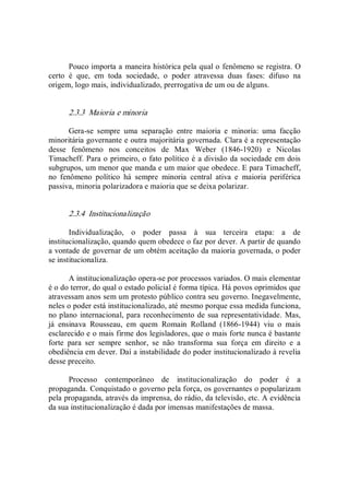 Pouco importa a maneira histórica pela qual o fenômeno se registra. O 
certo  é  que,  em  toda  sociedade,  o  poder  atravessa  duas  fases:  difuso  na 
origem, logo mais, individualizado, prerrogativa de um ou de alguns. 
2.3.3  Maioria e minoria 
Gera­se  sempre  uma  separação  entre  maioria  e  minoria:  uma  facção 
minoritária governante e outra majoritária governada. Clara é a representação 
desse  fenômeno  nos  conceitos  de  Max  Weber  (1846­1920)  e  Nicolas 
Timacheff. Para o primeiro, o fato político é a divisão da sociedade em dois 
subgrupos, um menor que manda e um maior que obedece. E para Timacheff, 
no  fenômeno  político  há  sempre  minoria  central  ativa  e  maioria  periférica 
passiva, minoria polarizadora e maioria que se deixa polarizar. 
2.3.4  Institucionalização 
Individualização,  o  poder  passa  à  sua  terceira  etapa:  a  de 
institucionalização, quando quem obedece o faz por dever. A partir de quando 
a vontade de governar de um obtém aceitação da maioria governada, o poder 
se institucionaliza. 
A institucionalização opera­se por processos variados. O mais elementar 
é o do terror, do qual o estado policial é forma típica. Há povos oprimidos que 
atravessam anos sem um protesto público contra seu governo. Inegavelmente, 
neles o poder está institucionalizado, até mesmo porque essa medida funciona, 
no plano internacional, para reconhecimento de sua representatividade. Mas, 
já  ensinava  Rousseau,  em  quem  Romain  Rolland  (1866­1944)  viu  o  mais 
esclarecido e o mais firme dos legisladores, que o mais forte nunca é bastante 
forte  para  ser  sempre  senhor,  se  não  transforma  sua  força  em  direito  e  a 
obediência em dever. Daí a instabilidade do poder institucionalizado à revelia 
desse preceito. 
Processo  contemporâneo  de  institucionalização  do  poder  é  a 
propaganda. Conquistado o governo pela força, os governantes o popularizam 
pela propaganda, através da imprensa, do rádio, da televisão, etc. A evidência 
da sua institucionalização é dada por imensas manifestações de massa.
 