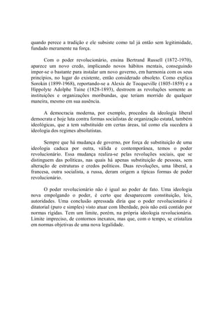 quando perece a tradição e ele subsiste como tal já então sem  legitimidade, 
fundado meramente na força. 
Com  o  poder  revolucionário,  ensina  Bertrand  Russell  (1872­1970), 
aparece  um  novo  credo,  implicando  novos  hábitos  mentais,  conseguindo 
impor­se o bastante para instalar um novo governo, em harmonia com os seus 
princípios, no  lugar do existente,  então  considerado  obsoleto. Como explica 
Sorokin (1899­1968), reportando­se a Alexis de Tocqueville (1805­1859) e a 
Hippolyte  Adolphe  Taine  (1828­1893),  destroem  as  revoluções  somente  as 
instituições  e  organizações  moribundas,  que  teriam  morrido  de  qualquer 
maneira, mesmo em sua ausência. 
A  democracia  moderna,  por  exemplo,  procedeu  da  ideologia  liberal 
democrata e hoje luta contra formas socialistas de organização estatal, também 
ideológicas,  que  a tem substituído em certas áreas, tal  como  ela sucedera à 
ideologia dos regimes absolutistas. 
Sempre que há mudança de governo, por força de substituição de uma 
ideologia  caduca  por  outra,  válida  e  contemporânea,  temos  o  poder 
revolucionário.  Essa  mudança  realiza­se  pelas  revoluções  sociais,  que  se 
distinguem  das  políticas,  nas  quais  há  apenas  substituição  de  pessoas,  sem 
alteração  de  estruturas  e  credos  políticos.  Duas  revoluções,  uma  liberal,  a 
francesa,  outra  socialista,  a  russa,  deram  origem  a  típicas  formas  de  poder 
revolucionário. 
O  poder  revolucionário  não  é  igual  ao  poder  de  fato.  Uma  ideologia 
nova  empolgando  o  poder,  é  certo  que  desaparecem  constituição,  leis, 
autoridades.  Uma  conclusão  apressada  diria  que  o  poder  revolucionário  é 
ditatorial (puro e simples) visto atuar com liberdade, pois não está contido por 
normas rígidas. Tem  um  limite, porém, na própria  ideologia revolucionária. 
Limite impreciso, de contornos inexatos, mas que, com o tempo, se cristaliza 
em normas objetivas de uma nova legalidade.
 