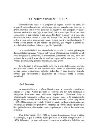 3.1  NORMATIVIDADE SOCIAL 
Normatividade  social  é  o  conjunto  de  regras,  escritas  ou  orais,  de 
origem determinada ou indeterminada, que tutelam a conduta dos homens em 
grupo, impondo­lhes deveres positivos ou negativos. Em qualquer sociedade 
humana,  rudimentar  que  seja  o  seu  nível,  há  normas  que  dizem  aos  seus 
componentes o que podem e o que não podem fazer, o que devem e o que não 
devem fazer, como devem e como não devem fazer. Não  há sociedade sem 
ordem e nem ordem sem normatividade, porque esta é o espelho daquela. A 
ordem  social  projeta­se  em  normas  de  conduta,  que  traçam  o  campo  da 
liberdade do indivíduo e definem o que lhe é proibido. 
A  normatividade  é  uma  decorrência  necessária  do  caráter  psicológico 
das sociedades humanas. Nelas, o indivíduo é cônscio da sua condição social, 
a sua integração é consciente, e, em essência, consentida. Por isso, há os que 
resistem às imposições sociais, tornando­se alguns deles pioneiros de outras 
épocas, e outros, simplesmente marginais ao seu grupo. 
Se o homem é intrinsecamente livre e se a sociedade entende que das 
possibilidades contidas na sua liberdade umas devem ser eliminadas, algumas 
aceitas,  outras  estimuladas,  cabe­lhe  indicá­las.  E  isso  importa  formular 
normas  que  representam  o  julgamento  da  sociedade  sobre  a  conduta 
individual. 
3.1.1  Formação 
A  normatividade  é  produto  histórico  que  se  acumula  e  sedimenta 
através  do  tempo.  Como  puderam  os  homens  criá­la?  Para  responder  a 
indagação  deparamos  com  diferentes  explicações.  Nenhuma  delas  é 
integralmente  verdadeira,  embora  acaso  possam  todas  sê­lo  parcialmente, 
porque,  como  adverte  Aníbal  Ponce,  de  toda  a  obra  de  Lucien  Levy  Bruhl 
(1857­1939) emerge esta verdade: é inútil pretender explicar as instituições, os 
costumes, as crenças dos primitivos, fundando­se sobre a análise psicológica 
do espírito humano, abstraindo a natureza pré­lógica e mística da mentalidade 
primitiva. 
Para Icílio Vanni (1855­1903), os fatores determinantes foram o hábito 
e  a  imitação,  o  que  é  também  aceito  por  Luis  da  Cunha  Gonçalves  (1875­ 
1956). O homem repete­se a si mesmo e aos seus semelhantes. O hábito, que
 