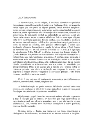 3.1.2  Diferenciação 
A  normatividade,  na  sua  origem,  é  um  bloco  compacto  de  preceitos 
heterogêneos, sem diferenciação de natureza e finalidade. Hoje, por exemplo, 
temos regras  que são apenas de higiene pessoal,  temos preceitos  religiosos, 
temos normas obrigatórias como as jurídicas, temos outras facultativas, como 
as morais, temos algumas que não são nem jurídicas nem morais, como de boa 
convivência,  de  tratamento  cordial,  de  urbanidade,  de  correção  social,  etc. 
Outrora não ocorria assim. A normatividade era única – uma regra religiosa 
tinha nível e estrutura iguais aos de uma jurídica. Essa realidade se evidencia 
até mesmo nas mais antigas codificações, que continham regras pertinentes a 
todos  os  setores  da  conduta,  sem  qualquer  diferenciação.  É  assim  que, 
lembrando o Manava Darma Sastra, coleção de leis de Manu, o Zend Avesta, 
de Zoroastro (sec. VII a.C) os livros de Confúcio (551­479 a.C), a legislação 
de Moisés (secs. XIII a XII a.C) e o Corão, lê­se em José Isidoro Martins Jr. 
(1869­1904) que nos primórdios da sociedade a vida coletiva não ostentava o 
polimorfismo que nela verificamos atualmente. A confusão mais completa, o 
sincretismo  mais  absoluto  dominavam  as  instituições  sociais  e  as  relações 
individuais; religião, moral, ciência, arte e indústria eram raios de um mesmo 
círculo,  coincidindo  ou  sobrepondo­se  uns  aos  outros.  A  autoridade  que 
antropomorfizava  Deus  e  os  deuses  era  a  mesma  que  estatuía  sobre  os 
costumes  privados,  que  dava  a  explicação  dos  enigmas  do  mundo,  que 
inspirava  a  criação  artística  e  regulava  as  atividades  práticas.  Tudo  estava 
como no caos bíblico: escuro e amorfo. 
Certo é, por isso, que só tardiamente as normas se especializaram em 
jurídicas, convencionais, morais, religiosas etc. 
A  individualização  do  poder  exerceu  influência  sensível  sobre  esse 
processo, daí resultando o fato de ter o grupo deixado de julgar em bloco, para 
fazê­lo por intermédio dos detentores da autoridade. 
O julgamento grupal é emotivo, escravo de valores adotados cegamente 
e  dócil  à  tradição  que  os  endossa.  O  indivíduo  que  julga  desprende­se  da 
experiência  pessoal  para  alcançar  conceitos,  sem  o  que  não  haveria  normas 
diferenciadas.  Daí,  normas  antes  indistintas  começaram  a  sofrer  paulatino 
processo de diferenciação. 
Religião,  moral  e  direito,  que  formavam  um  todo,  principiaram  a 
distinguir­se.  Primeiramente,  se  destacaram  as  normas  referidas  a  um  plano
 
