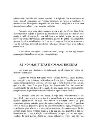 sobrenatural, apoiadas em valores místicos, as religiosas, das pertencentes ao 
plano  natural,  amparadas  em  valores  positivos,  as  morais  e  jurídicas.  A 
normatividade  homogênea  fragmenta­se  em  duas:  a  religiosa  e  a  ética  lato 
sensu, abrangendo as regras morais e jurídicas. 
Somente  mais tarde divorciaram­se  moral e  direito.  Com efeito,  foi o 
individualismo,  ligado  à  eclosão  do  movimento  liberalista  no  mundo,  que 
produziu evidente separação entre indivíduo e sociedade, a qual, por sua vez, 
provocou nítida diferenciação entre moral e direito. Só então se distinguiram 
normas de ética individual das de ética social, aquelas destinadas a nortear a 
vida do indivíduo como tal, as últimas elaboradas para governar a sua vida na 
comunidade. 
Ainda ficou um  resíduo  complexo e  sutil, incapaz  de  ser logicamente 
apreendido, formado pelas normas convencionais. 
3.2  NORMAS ÉTICAS E NORMAS TÉCNICAS 
As  regras  que  formam  a  normatividade  social  podem  ser  objeto  de 
divisão e subdivisão. 
A primeira divisão distingue normas técnicas de éticas. Todos estamos, 
em princípio e por intuição, habilitados a diferenciá­las. Quando lemos uma 
receita para preparar um alimento, sabemos que se trata de uma norma técnica, 
que  nos  diz  o  que  fazer  para  lograr  um  determinado  fim.  Ao  tomarmos 
conhecimento  de  um  dispositivo  legal,  de  uma  regra  moral,  intuitivamente 
compreendemos que esta não se confunde com a precedente, é ética. 
A  primeira  idéia  que  nos  acode,  e  logo  mais  constataremos  a  sua 
imperfeição,  para  explicar  essa  intuitiva  consciência,  é  a  de  que  as  normas 
técnicas  representam  aptidões  para  vencer  a  natureza,  diante  da  qual 
assumimos  atitude  própria,  parte  da  nossa  condição  existencial.  O  domínio 
sobre a natureza presume a posse de um instrumental de ação, de recursos e 
expedientes, para adaptar o homem ao meio natural, de modo atuante. Já das 
normas éticas nossa primeira noção é  a de que elas não  presidem à  relação 
homem­natureza, sim à relação homem­homem. Sempre que está em jogo a 
conduta  de  uma  pessoa  diante  de  outra,  aplicam­se  regras  que  não  são
 