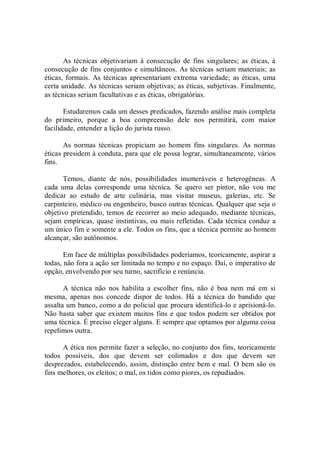 As técnicas  objetivariam à consecução de fins singulares;  as  éticas, à 
consecução de fins conjuntos e simultâneos. As técnicas seriam materiais; as 
éticas, formais. As técnicas apresentariam extrema variedade; as éticas, uma 
certa unidade. As técnicas seriam objetivas; as éticas, subjetivas. Finalmente, 
as técnicas seriam facultativas e as éticas, obrigatórias. 
Estudaremos cada um desses predicados, fazendo análise mais completa 
do  primeiro,  porque  a  boa  compreensão  dele  nos  permitirá,  com  maior 
facilidade, entender a lição do jurista russo. 
As  normas  técnicas  propiciam  ao  homem  fins  singulares.  As  normas 
éticas presidem à conduta, para que ele possa lograr, simultaneamente, vários 
fins. 
Temos,  diante  de  nós,  possibilidades  inumeráveis  e  heterogêneas.  A 
cada  uma  delas  corresponde  uma  técnica.  Se  quero  ser  pintor,  não  vou  me 
dedicar  ao  estudo  de  arte  culinária,  mas  visitar  museus,  galerias,  etc.  Se 
carpinteiro, médico ou engenheiro, busco outras técnicas. Qualquer que seja o 
objetivo pretendido, temos de recorrer ao meio adequado, mediante técnicas, 
sejam empíricas, quase instintivas, ou mais refletidas. Cada técnica conduz a 
um único fim e somente a ele. Todos os fins, que a técnica permite ao homem 
alcançar, são autônomos. 
Em face de múltiplas possibilidades poderíamos, teoricamente, aspirar a 
todas, não fora a ação ser limitada no tempo e no espaço. Daí, o imperativo de 
opção, envolvendo por seu turno, sacrifício e renúncia. 
A  técnica  não  nos  habilita  a  escolher  fins,  não  é  boa  nem  má  em  si 
mesma,  apenas  nos  concede  dispor  de  todos.  Há  a  técnica  do  bandido  que 
assalta um banco, como a do policial que procura identificá­lo e aprisioná­lo. 
Não basta saber que existem muitos fins e que todos podem ser obtidos por 
uma técnica. É preciso eleger alguns. E sempre que optamos por alguma coisa 
repelimos outra. 
A ética nos permite fazer a seleção, no conjunto dos fins, teoricamente 
todos  possíveis,  dos  que  devem  ser  colimados  e  dos  que  devem  ser 
desprezados, estabelecendo, assim, distinção entre bem e mal. O bem são os 
fins melhores, os eleitos; o mal, os tidos como piores, os repudiados.
 