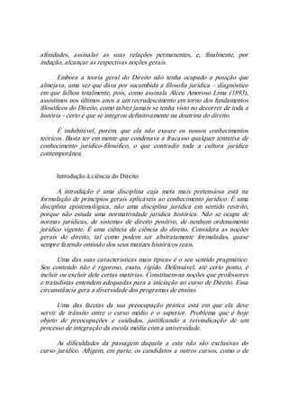 afinidades,  assinalar  as  suas  relações  permanentes,  e,  finalmente,  por 
indução, alcançar as respectivas noções gerais. 
Embora  a  teoria  geral  do  Direito  não  tenha  ocupado  a  posição  que 
almejava, uma vez que dava por sucumbida a filosofia jurídica – diagnóstico 
em que falhou totalmente, pois, como assinala Alceu Amoroso Lima (1893), 
assistimos nos últimos anos a um recrudescimento em torno dos fundamentos 
filosóficos do Direito, como talvez jamais se tenha visto no decorrer de toda a 
história ­ certo é que se integrou definitivamente na doutrina do direito. 
É  indubitável,  porém,  que  ela  não  exaure  os  nossos  conhecimentos 
teóricos. Basta ter em mente que condenava a fracasso qualquer tentativa de 
conhecimento  jurídico­filosófico,  o  que  contradiz  toda  a  cultura  jurídica 
contemporânea. 
Introdução à ciência do Direito 
A  introdução  é  uma  disciplina  cuja  meta  mais  pretensiosa  está  na 
formulação de princípios gerais aplicáveis ao conhecimento jurídico. É uma 
disciplina  epistemológica,  não  uma  disciplina  jurídica  em  sentido  restrito, 
porque  não  estuda  uma  normatividade  jurídica  histórica.  Não  se  ocupa  de 
normas  jurídicas,  de  sistemas  de  direito  positivo,  de  nenhum  ordenamento 
jurídico vigente.  É uma  ciência  da ciência do direito.  Considera  as  noções 
gerais  do  direito,  tal  como  podem  ser  abstratamente  formuladas,  quase 
sempre fazendo omissão dos seus matizes históricos reais. 
Uma das suas características mais típicas é o seu sentido pragmático. 
Seu  conteúdo  não  é  rigoroso,  exato,  rígido.  Defensável,  até  certo  ponto,  é 
incluir ou excluir dele certas matérias. Constituem­na noções que professores 
e tratadistas entendem adequadas para a iniciação ao curso de Direito. Essa 
circunstância gera a diversidade dos programas de ensino. 
Uma  das  facetas  da  sua  preocupação  prática  está  em  que  ela  deve 
servir  de  trânsito  entre  o  curso  médio  e  o  superior.  Problema  que  é  hoje 
objeto  de  preocupações  e  cuidados,  justificando  a  reivindicação  de  um 
processo de integração da escola média com a universidade. 
As  dificuldades  da  passagem  daquela  a  esta  não  são  exclusivas  do 
curso jurídico. Afligem, em parte, os candidatos a outros cursos, como o de
 