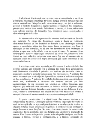 A eleição de fins tem de ser coerente, nunca contraditória, e as éticas 
permitem a realização simultânea de vários, porque apontam para aqueles que 
não  se  contradizem.  Ninguém  pode,  ao  mesmo  tempo,  ser  juiz  e  salteador, 
policial  e  bandido.  Enquanto  as  regras  técnicas  só  facultam  fins  singulares, 
porque cada técnica é um mundo fechado em si mesmo, as éticas, orientando 
uma  seleção  coerente  de  diferentes  fins,  consentem  ações  coordenadas  e 
simultâneas para realizá­los. 
As normas éticas distinguem­se  das normas  técnicas como as formais 
das  materiais.  As  éticas  não  determinam  senão  a  forma  da  realização 
simultânea de todos os fins diferentes do homem. A sua observação acarreta 
apenas  a  correlação  mútua  dos  fins  numa  forma  harmoniosa,  sem  levar  à 
realização  do  seu  conteúdo,  ou  de  um  fim  determinado.  Esta  realização  se 
efetua  sempre  em  conformidade  com  as  regras  técnicas.  As  normas  éticas 
fazem apenas possível a realização simultânea de vários fins, definindo o lado 
formal  de  suas  relações  recíprocas,  mas  esses  fins  em  si  mesmos  não  se 
realizam  senão de acordo  com regras  (técnicas) que sejam conformes à  sua 
natureza intrínseca. 
A terceira característica apontada por Korkounov é a da variedade das 
normas técnicas, em  contraste  com a unidade das  éticas. Essa  característica 
está  diretamente  vinculada  à  primeira.  As  técnicas  são  variáveis,  visto  se 
proporem a nortear a conduta humana para fins heterogêneos. A unidade das 
éticas resulta de que o seu objetivo é permitir ao homem a realização conjunta 
de fins simultâneos. A extrema diversidade dos fins ocasiona a desvinculação 
entre  eles,  produzindo  a  variedade  das  normas  técnicas  que  lhes 
correspondem.  Se  me  proponho  um  objetivo  de  ordem  higiênica,  esse 
objetivo, que nada terá a ver com outro, de natureza artística, digamos, exige 
normas  técnicas  distintas  daquelas  a  que  recorreria,  se  me  dedicasse  à  arte. 
Mas,  visando  a  determinados  fins  escolhidos  uns  com  relação  aos  outros  e 
compatíveis entre si, as normas éticas apresentam certa organicidade. 
A  quarta  característica  é  a  objetividade  das  normas  técnicas  e  a 
subjetividade das éticas. Uma regra técnica obedece à imposição do objeto ao 
qual vai ser aplicada, ou seja, o objeto determina a sua elaboração. Assim, se 
alguém pretende traçar um preceito higiênico, é condição básica conhecer o 
corpo  humano  e  suas  funções.  No  caso,  é  o  conhecimento  da  natureza  do 
organismo, da sua estrutura e das suas funções, que vai impor o enunciado da 
norma. Esta é tanto mais perfeita quanto mais adequada ao objeto. A ciência 
precede  à  técnica,  porque  é  conhecimento,  e  a  técnica,  aplicação  do
 