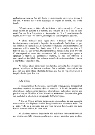 conhecimento para um fim útil. Sendo o conhecimento impreciso, a técnica é 
ineficaz.  A  técnica  não  é  uma  adequação  do  objeto  ao  homem,  mas  deste 
àquele. 
Diferentemente,  as  éticas  são  subjetivas,  relativas  ao  sujeito.  Como  o 
único  sujeito  da  conduta  é  o  homem,  elas  dirigem­se  a  ele  e  são  as  suas 
condições  que  lhes  determinam  a  formulação.  A  ética  é  manifestação  do 
sujeito, tradução dos seus valores, afirmação das suas exigências pessoais. 
A  última  distinção  entre  regras  éticas  e  técnicas  está  no  caráter 
facultativo destas e obrigatório daquelas. As segundas são facultativas, porque 
sua importância é condicional. Só devemos obediência a uma norma técnica se 
queremos  realizar  certo  fim.  Assim  como  é  livre  a  escolha  dos  fins  o  é 
também a adoção das normas. O assentimento da nossa conduta a um preceito 
técnico depende da nossa soberana vontade. Não podemos obrigar alguém a 
aprender  a  técnica  da  composição  literária,  se  não  lhe  interessa  a 
correspondente finalidade. Por mais que uma técnica seja aconselhável, temos 
a liberdade de segui­la ou não. 
As normas éticas apresentam característica diferente.  São obrigatórias 
porque,  permitindo  ao  homem  selecionar  fins  prioritários,  essa  eleição  não 
pode ser feita com inteira liberdade, limitada que fica ao respeito de quem a 
faz pelo direito igual de todos. 
3.2.2  Cossio 
O ensinamento de Korkounov é suscetível à crítica, porque é inaceitável 
desdobrar a conduta em atos de diversas naturezas. A divisão da conduta em 
atos tutelados pelas normas técnicas e atos tutelados pelas éticas assenta em 
precário suporte filosófico. Contra a teoria de Korkounov, devemos citar, pela 
sua atualidade e sabedoria, a impugnação de Carlos Cossio. 
A  tese  de  Cossio  repousa  numa  análise  da  conduta,  na  qual  encontra 
uma estrutura teleológico­valorativa. Integraram­na três elementos: valor, fim 
e   ação.  Todo ato é  motivado  por um  valor  para um  fim.  Mesmo nos  mais 
banais, nos mais triviais, há valor e fim. 
No cotidiano da nossa experiência, não nos damos consciência do valor 
dos nossos atos. Não obstante, conduzir­se é sempre caminhar para um fim,
 