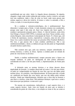 sensibilizado  por  um  valor.  Ação  é  a  ligação  desses elementos.  Se  alguém, 
chegado a lugar onde reside conhecido que estima, resolve visitá­lo, sua ação 
tem  esta  seqüência:  dado  o  fato  de  estar  no  local,  onde  mora  pessoa  que 
estima, segue­se o dever de visitá­la. Aí temos: o valor é a amizade, o fim, a 
visita, e a ação, ir à casa da pessoa amiga. 
Se  a  conduta  é  valorativo­teleológica,  ela  é  unidimensional.  Sua 
dimensão é sempre para a frente. A todo momento estamos nos conduzindo, 
porque  estar  aqui  é  não  estar  ali,  fazer  isso  importa  não  fazer  aquilo.  A 
conduta é permanente projeção para o futuro. A vida do homem, como dizia 
José Ortega y Gasset (1883­1955), é constante que fazer. Nesse sentido, como 
ensina Bergson, toda consciência é antecipação do futuro. É o futuro que, sob 
a  forma  de  esperanças,  receios,  expectativas  e  projetos,  atua  em  nós  como 
força viva e parte irredutível do nosso ser presente (Otto Friedrich Bollnow). 
Por  isso,  o  que  passou  não  é  mais  conduta:  petrificou­se.  Daí  a  sua 
unidimensionalidade, e desta a evidência de que ela não pode ser fragmentada 
em parte técnica e parte ética. 
Não  existem  atos  que,  pela  sua  natureza,  estejam  subordinados  às 
normas  técnicas,  e  outros,  às  éticas.  Apenas  a  conduta  pode  ser  mirada  do 
ponto de vista técnico ou do ético. 
Sendo  a  conduta  unidimensional,  sempre  presente  para  o  futuro  em 
traçado  unilinear,  só  pode  ser  distinguida  de  dois  pontos  diferentes: 
considerada tal como é, de trás para frente, e, hipoteticamente, de frente para 
trás. 
A  distinção  entre  as  normas  técnicas  e  as  éticas  decorre  dessa 
duplicidade de posição. A conduta observada tal como é, de trás para frente, 
só pode ser compreendida em função de  seus fins, que nos são dados pelas 
normas éticas. Ao contrário, vista hipoteticamente  de frente para trás, só pode 
ser  explicada  em  função  dos  seus  meios,  que  nos  são  dados  pelas  normas 
técnicas.  Ainda que imperfeitamente, diríamos que a ética dita ao homem o 
que fazer e a técnica, como fazer. Não podemos alcançar o quê sem o como e 
nem temos por que praticar o como sem o quê. 
No  mesmo  ato  encontramos,  indissolúveis,  o  quê,  aspecto  ético,  e  o 
como,  aspecto  técnico.  Ação  vista  em  função  do  para  que  se  destina  é 
considerada do ponto de vista ético, e em relação ao como se faz, ao como se
 