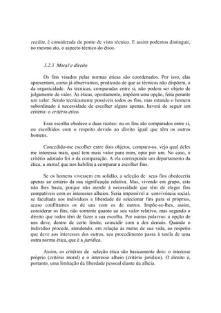 realiza, é considerada do ponto de vista técnico. E assim podemos distinguir, 
no mesmo ato, o aspecto técnico do ético. 
3.2.3  Moral e direito 
Os  fins  visados  pelas  normas  éticas  são  coordenados.  Por  isso,  elas 
apresentam, como já observamos, predicado de que as técnicas não dispõem, o 
da organicidade.  As técnicas, comparadas entre si, não  podem ser objeto de 
julgamento de valor. As éticas, opostamente, impõem uma opção, feita perante 
um valor. Sendo tecnicamente possíveis todos os fins, mas estando o homem 
subordinado  à  necessidade  de  escolher  alguns  apenas,  haverá  de  seguir  um 
critério: o critério ético. 
Essa escolha obedece a duas razões: ou os fins são comparados entre si, 
ou  escolhidos  com  o  respeito  devido  ao  direito  igual  que  têm  os  outros 
homens. 
Concedido­me escolher entre dois objetos, comparo­os, vejo qual deles 
me interessa mais, qual tem mais valor para mim, opto por um.  No caso, o 
critério adotado foi o da comparação. A ela corresponde um departamento da 
ética, a moral, que nos habilita a comparar a escolher fins. 
Se os homens vivessem em solidão, a seleção de  seus fins obedeceria 
apenas ao critério da sua significação relativa. Mas,  vivendo em  grupo, este 
não  lhes  basta,  porque  não  atende  à  necessidade  que  têm  de  eleger  fins 
compatíveis com os interesses alheios. Seria impossível a  convivência social, 
se  facultada  aos  indivíduos  a  liberdade  de  selecionar  fins  para  si  próprios, 
acaso  conflitantes  os  de  uns  com  os  de  outros.  Impõe­se­lhes,  assim, 
considerar os fins, não somente quanto ao seu valor relativo, mas segundo o 
direito que todos têm de fazer a sua escolha. Por outras palavras: a opção de 
uns  deve,  dentro  de  certo  limite,  coincidir  com  a  dos  demais.  Quando  o 
indivíduo procede, atendendo,  em relação às metas de sua vida,  ao respeito 
que deve aos  interesses dos outros, seu procedimento passa à tutela de uma 
outra norma ética, que é a jurídica. 
Assim, os critérios de  seleção ética são basicamente dois: o interesse 
próprio  (critério  moral)  e  o  interesse  alheio  (critério  jurídico).  O  direito  é, 
portanto, uma limitação da liberdade pessoal diante da alheia.
 
