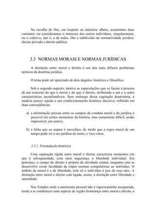 Na  escolha  de  fins,  em  respeito  ao  interesse  alheio,  assumimos  duas 
variantes: ou consideramos o interesse dos outros indivíduos, singularmente, 
ou o coletivo, isto é, o de todos. Daí a subdivisão da normatividade jurídica: 
direito privado e direito público. 
3.3  NORMAS MORAIS E NORMAS JURÍDICAS 
A  distinção  entre  moral  e  direito  é  um  dos  mais  difíceis  problemas 
teóricos da doutrina jurídica. 
O tema pode ser apreciado de dois ângulos: histórico e filosófico. 
Sob o segundo aspecto, motiva as especulações que se fazem à procura 
de um conceito do que é moral e do que é direito, atribuindo a um e a outro 
características  inconfundíveis.  Sem  embargo  dessa  cogitação  doutrinária,  a 
matéria parece sujeita a um condicionamento histórico decisivo, refletido em 
duas conseqüências: 
a)  a delimitação precisa entre os campos da conduta moral e da jurídica é 
possível em certos momentos da história, mas sumamente difícil, senão 
impossível, em outros; 
b)  a linha que os separa é movediça, de  modo que a regra  moral de  um 
tempo pode vir a ser jurídica de outro, e vice­versa. 
3.3.1  Formulação histórica 
Uma  separação  rígida  entre  moral  e  direito  caracteriza  momentos  em 
que  é  salvaguardada,  com  mais  segurança,  a  liberdade  individual.  Em 
princípio, o campo do direito é próprio da atividade estatal, enquanto esta se 
desenvolve como faculdade de  impor  normas  compulsórias  ao  indivíduo.  O 
âmbito da moral é o da liberdade, nele só o indivíduo é juiz de seus atos. A 
distinção entre moral e direito está ligada, assim, à distinção entre liberdade e 
autoridade. 
Nos Estados onde a autonomia pessoal não é rigorosamente assegurada, 
tende a se estabelecer uma espécie de região fronteiriça entre moral e direito, a
 