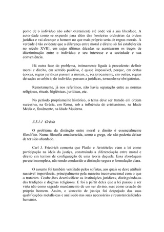 ponto de o  indivíduo não  saber  exatamente até  onde vai a sua  liberdade.  A 
autoridade  como  se  expande  para  além  das  fronteiras  ordinárias  da  ordem 
jurídica e vai alcançar o homem no que mais próprio seria de regras morais. A 
verdade é tão evidente que a diferença entre moral e direito só foi estabelecida 
no  século  XVIII,  em  cujas  últimas  décadas  se  acentuaram  os  traços  de 
discriminação  entre  o  indivíduo  e  seu  interesse  e  a  sociedade  e  sua 
conveniência. 
Há  outra  face  do  problema,  intimamente  ligada  à  precedente:  definir 
moral  e  direito,  em  sentido  positivo,  é  quase  impossível,  porque,  em  certas 
épocas, regras jurídicas passam a morais, e, reciprocamente, em outras, regras 
deixadas ao arbítrio do indivíduo passam a jurídicas, tornando­se obrigatórias. 
Remotamente,  já  nos  referimos,  não  havia  separação  entre  as  normas 
religiosas, rituais, higiênicas, jurídicas, etc. 
No período propriamente histórico, o tema deve ser tratado em ordem 
sucessiva,  na  Grécia,  em  Roma,  sob  a  influência  do  cristianismo,  na  Idade 
Média e, finalmente, na Idade Moderna. 
3.3.1.1  Grécia 
O  problema  da  distinção  entre  moral  e  direito  é  essencialmente 
filosófico. Numa filosofia amadurecida, como a grega, ele não poderia deixar 
de ter sido abordado. 
Carl  J.  Friedrich  comenta  que  Platão  e  Aristóteles  viam  a  lei  como 
participação  na  idéia  da  justiça,  construindo  a  diferenciação  entre  moral  e 
direito  em  termos  de  configuração  de  uma  teoria  daquela.  Essa  abordagem 
parece incompleta, não tendo conduzido a distinção segura e formulação clara. 
O assunto foi também ventilado pelos sofistas, aos quais se deve atribuir 
razoável importância, principalmente pela maneira inconvencional com o que 
o trataram. Coube­lhes desmistificar as instituições jurídicas, distinguindo­as 
das tradições e dogmas religiosos. E foi a partir deles que a lei passou a ser 
vista não como sagrado mandamento de um ser divino, mas como criação do 
próprio  homem.  Assim,  o  conceito  de  justiça  foi  despojado  das  suas 
qualificações metafísicas e analisado nas suas necessárias circunstancialidades 
humanas.
 