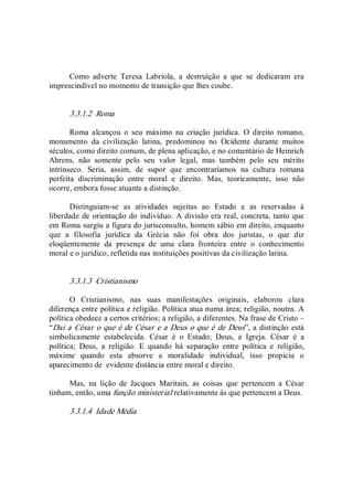 Como  adverte  Teresa  Labriola,  a  destruição  a  que  se  dedicaram  era 
imprescindível no momento de transição que lhes coube. 
3.3.1.2  Roma 
Roma  alcançou  o  seu  máximo  na  criação  jurídica.  O  direito  romano, 
monumento  da  civilização  latina,  predominou  no  Ocidente  durante  muitos 
séculos, como direito comum, de plena aplicação, e no comentário de Heinrich 
Ahrens,  não  somente  pelo  seu  valor  legal,  mas  também  pelo  seu  mérito 
intrínseco.  Seria,  assim,  de  supor  que  encontraríamos  na  cultura  romana 
perfeita  discriminação  entre  moral  e  direito.  Mas,  teoricamente,  isso  não 
ocorre, embora fosse atuante a distinção. 
Distinguiam­se  as  atividades  sujeitas  ao  Estado  e  as  reservadas  à 
liberdade de orientação do indivíduo. A divisão era real, concreta, tanto que 
em Roma surgiu a figura do jurisconsulto, homem sábio em direito, enquanto 
que  a  filosofia  jurídica  da  Grécia  não  foi  obra  dos  juristas,  o  que  diz 
eloqüentemente  da  presença  de  uma  clara  fronteira  entre  o  conhecimento 
moral e o jurídico, refletida nas instituições positivas da civilização latina. 
3.3.1.3  Cristianismo 
O  Cristianismo,  nas  suas  manifestações  originais,  elaborou  clara 
diferença entre política e religião. Política atua numa área; religião, noutra. A 
política obedece a certos critérios; a religião, a diferentes. Na frase de Cristo – 
“Dai a César o que é de César e a Deus o que é de Deus”, a distinção está 
simbolicamente  estabelecida.  César  é  o  Estado;  Deus,  a  Igreja.  César  é  a 
política;  Deus,  a  religião.  E  quando  há  separação  entre  política  e  religião, 
máxime  quando  esta  absorve  a  moralidade  individual,  isso  propicia  o 
aparecimento de  evidente distância entre moral e direito. 
Mas,  na  lição  de  Jacques  Maritain,  as  coisas  que  pertencem  a  César 
tinham, então, uma função ministerial relativamente às que pertencem a Deus. 
3.3.1.4  Idade Média
 