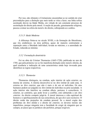 Por isso, não obstante o Cristianismo encaminhar­se no sentido de criar 
precondições para a distinção que mais tarde se viria a fazer, sua linha sofreu 
acentuado  desvio  na  Idade  Média,  em  virtude  de  um  constante  processo  de 
assimilação do direito pela moral. A noção de pecado, genuinamente religiosa, 
passou a reinar na esfera da moral e do direito, sobrepondo­se a ambos. 
3.3.1.5  Idade Moderna 
A  diferença  firma­se  no  século  XVIII,  o  da  formação  do  liberalismo, 
que  iria  estabelecer,  na  área  política,  quase  de  maneira  contrastante  a 
separação entre a liberdade individual, levada ao máximo, e a autoridade do 
Estado, reduzida ao mínimo. 
3.3.2  Formulação doutrinária 
Foi na obra  de  Cristian Thomasius (1665­1728),  publicada no  ano de 
1705, que pela primeira vez se fez manifesta distinção entre moral e direito, da 
qual  resultaria  a  indicação  de  uma  característica  ainda  hoje  invocada  para 
identificar as regras respectivas. 
3.3.2.1  Thomasius 
Thomasius  distinguiu,  na  conduta,  ação  interior  de  ação  exterior,  ou 
interna  de  externa.  A  interna desenvolve­se  no  foro íntimo  de  cada uma.  A 
externa  no  foro  exterior,  que  não  é  mais  o  de  um  só  indivíduo.  Os  atos 
humanos podem ser julgados no foro íntimo do indivíduo ou pela sociedade. A 
ação  interior  não  interfere  na  conduta  alheia,  pertence  à  consciência.  A 
exterior,  ao  contrário,  que  pode  levar  a  conflito,  está  submetida  a  um  foro 
exterior.  Ao direito compete julgá­la. À moral interessa a vida espiritual do 
homem e o aperfeiçoamento da sua consciência, do que ele é juiz exclusivo. O 
direito  cuida  das  projeções  da  conduta  pessoal.  Se  a  moral  cogita  dos 
problemas  do  foro  íntimo  e  o  direito  do  exterior,  os  deveres  morais  são 
imperfeitos,  porque  ninguém  tem  a  faculdade  de  exigir  de  ninguém  que  os 
cumpra, ao passo que os jurídicos são perfeitos, porque exigíveis.
 