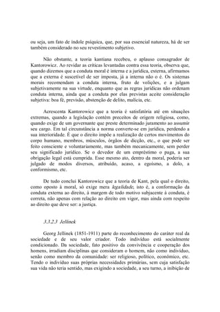 ou seja, um fato de índole psíquica, que, por sua essencial natureza, há de ser 
também considerado no seu revestimento subjetivo. 
Não  obstante,  a  teoria  kantiana  recebeu,  o  aplauso  consagrador  de 
Kantorowicz. Ao revidar as críticas levantadas contra essa teoria, observa que, 
quando dizemos que a conduta moral é interna e a jurídica, externa, afirmamos 
que a externa é suscetível de ser imposta, já a interna não o é. Os sistemas 
morais  recomendam  a  conduta  interna,  fruto  de  volições,  e  a  julgam 
subjetivamente na sua virtude, enquanto que as regras jurídicas não ordenam 
conduta  interna,  ainda  que  a  conduta  por  elas  previstas  aceite  consideração 
subjetiva: boa fé, previsão, abstenção de delito, malícia, etc. 
Acrescenta  Kantorowicz  que  a  teoria  é  satisfatória  até  em  situações 
extremas,  quando  a  legislação  contém  preceitos  de  origem  religiosa,  como, 
quando exige de um governante que preste determinado juramento ao assumir 
seu cargo. Em tal circunstância a norma converte­se em jurídica, perdendo a 
sua interioridade. É que o direito impõe a realização de certos movimentos do 
corpo  humano,  membros,  músculos,  órgãos  de  dicção,  etc.,  o  que  pode  ser 
feito consciente e voluntariamente, mas também mecanicamente, sem perder 
seu  significado  jurídico.  Se  o  devedor  de  um  empréstimo  o  paga,  a  sua 
obrigação legal está cumprida. Esse mesmo ato, dentro da moral, poderia ser 
julgado  de  modos  diversos,  atribuído,  acaso,  a  egoísmo,  a  dolo,  a 
conformismo, etc. 
De tudo conclui Kantorowicz que a teoria de Kant, pela qual o direito, 
como  oposto  à  moral,  só  exige  mera  legalidade,  isto  é,  a  conformação  da 
conduta externa ao direito, à margem de todo motivo subjacente à conduta, é 
correta, não apenas com relação ao direito em vigor, mas ainda com respeito 
ao direito que deve ser: a justiça. 
3.3.2.3  Jellinek 
Georg Jellinek (1851­1911) parte do reconhecimento do caráter real da 
sociedade  e  de  seu  valor  criador.  Todo  indivíduo  está  socialmente 
condicionado.  Da  sociedade,  fato  positivo  da  convivência  e  cooperação  dos 
homens, irradiam disciplinas que consideram o homem, não como indivíduo, 
senão como membro da comunidade: ser religioso, político, econômico, etc. 
Tendo o indivíduo suas próprias necessidades primárias, sem cuja satisfação 
sua vida não teria sentido, mas exigindo a sociedade, a seu turno, a inibição de
 