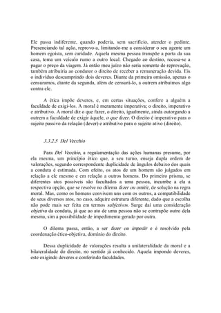 Ele  passa  indiferente,  quando  poderia,  sem  sacrifício,  atender  o  pedinte. 
Presenciando tal ação, reprovo­a, limitando­me a considerar o seu agente um 
homem egoísta, sem caridade. Aquela mesma pessoa transpõe a porta da sua 
casa, toma um  veículo rumo  a outro local.  Chegado ao destino,  recusa­se a 
pagar o preço da viagem. Já então meu juízo não seria somente de reprovação, 
também atribuiria ao condutor o direito de receber a remuneração devida. Eis 
o indivíduo descumprindo dois deveres. Diante da primeira omissão, apenas o 
censuramos, diante da segunda, além de censurá­lo, a outrem atribuímos algo 
contra ele. 
A  ética  impõe  deveres,  e,  em  certas  situações,  confere  a  alguém  a 
faculdade de exigi­los. A moral é meramente imperativa; o direito, imperativo 
e atributivo. A moral diz o que fazer, o direito, igualmente, ainda outorgando a 
outrem a faculdade de exigir àquele, o que fazer. O direito é imperativo para o 
sujeito passivo da relação (dever) e atributivo para o sujeito ativo (direito). 
3.3.2.5  Del Vecchio 
Para Del  Vecchio, a regulamentação  das ações humanas  presume,  por 
ela  mesma,  um  princípio  ético  que,  a  seu  turno,  enseja  dupla  ordem  de 
valorações, segundo correspondente duplicidade de ângulos debaixo dos quais 
a  conduta  é  estimada.  Com  efeito,  os  atos  de  um  homem  são  julgados  em 
relação a ele  mesmo e em relação a outros homens. Do primeiro prisma, se 
diferentes  atos  possíveis  são  facultados  a  uma  pessoa,  incumbe  a  ela  a 
respectiva opção, que se resolve no dilema fazer ou omitir, de solução na regra 
moral. Mas, como os homens convivem uns com os outros, a compatibilidade 
de seus diversos atos, no caso, adquire estrutura diferente, dado que a escolha 
não  pode  mais  ser  feita  em  termos  subjetivos.  Surge  daí  uma  consideração 
objetiva da conduta, já que ao ato de uma pessoa não se contrapõe outro dela 
mesma, sim a possibilidade de impedimento gerado por outra. 
O  dilema  passa,  então,  a  ser  fazer  ou  impedir  e  é  resolvido  pela 
coordenação ético­objetiva, domínio do direito. 
Dessa duplicidade de valorações resulta a unilateralidade da moral e a 
bilateralidade  do direito,  no sentido já conhecido.  Aquela  impondo  deveres, 
este exigindo deveres e conferindo faculdades.
 