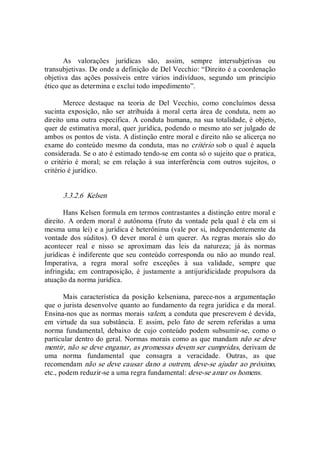 As  valorações  jurídicas  são,  assim,  sempre  intersubjetivas  ou 
transubjetivas. De onde a definição de Del Vecchio: “Direito é a coordenação 
objetiva  das  ações  possíveis  entre  vários  indivíduos,  segundo  um  princípio 
ético que as determina e exclui todo impedimento”. 
Merece  destaque  na  teoria  de  Del  Vecchio,  como  concluímos  dessa 
sucinta  exposição,  não  ser  atribuída  à  moral  certa  área  de  conduta,  nem  ao 
direito uma outra específica. A conduta humana, na sua totalidade, é objeto, 
quer de estimativa moral, quer jurídica, podendo o mesmo ato ser julgado de 
ambos os pontos de vista. A distinção entre moral e direito não se alicerça no 
exame do conteúdo mesmo da conduta, mas no critério sob o qual é aquela 
considerada. Se o ato é estimado tendo­se em conta só o sujeito que o pratica, 
o  critério  é  moral;  se  em  relação  à  sua  interferência  com  outros  sujeitos,  o 
critério é jurídico. 
3.3.2.6  Kelsen 
Hans Kelsen formula em termos contrastantes a distinção entre moral e 
direito.  A  ordem  moral é  autônoma (fruto  da  vontade pela qual  é ela em  si 
mesma uma lei) e a jurídica é heterônima (vale por si, independentemente da 
vontade dos súditos).  O  dever  moral é um querer.  As regras  morais  são do 
acontecer  real  e  nisso  se  aproximam  das  leis  da  natureza;  já  às  normas 
jurídicas é indiferente que seu conteúdo corresponda ou não ao mundo real. 
Imperativa,  a  regra  moral  sofre  exceções  à  sua  validade,  sempre  que 
infringida;  em  contraposição,  é  justamente  a  antijuridicidade  propulsora  da 
atuação da norma jurídica. 
Mais  característica  da  posição  kelseniana,  parece­nos  a  argumentação 
que o jurista desenvolve quanto ao fundamento da regra jurídica e da moral. 
Ensina­nos que as normas morais valem, a conduta que prescrevem é devida, 
em  virtude  da  sua  substância.  E  assim,  pelo  fato  de  serem  referidas  a  uma 
norma  fundamental,  debaixo  de  cujo  conteúdo  podem  subsumir­se,  como  o 
particular dentro do geral. Normas morais como as que mandam não se deve 
mentir, não se deve enganar, as promessas devem ser cumpridas, derivam de 
uma  norma  fundamental  que  consagra  a  veracidade.  Outras,  as  que 
recomendam não se deve causar dano a outrem, deve­se ajudar ao próximo, 
etc., podem reduzir­se a uma regra fundamental: deve­se amar os homens.
 