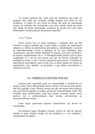 As  normas  jurídicas  não  valem  pela  sua  substância,  que  pode  ser 
qualquer  uma,  dado  que  nenhuma  conduta  humana  está  isenta  de  sua 
incidência.  A  validez  de  uma  norma  de  direito  não  pode  ser  questionada 
porque  seu  conteúdo  não  corresponde  a  um  valor  suposto,  desde  que  tenha 
sido  ditada  em  forma  determinada,  produzida  de  acordo  com  certa  regra 
determinada e estabelecida por um processo específico. 
3.3.2.7  Cossio 
Carlos  Cossio  leva  ao  plano  ontológico  a  distinção  feita  por  Del 
Vecchio  no  lógico.  Entende  que  a  moral  tutela  a  conduta  em  interferência 
subjetiva e o direito em interferência intersubjetiva. Aprofundando o conceito 
de  intersubjetividade,  Cossio  o  distingue  do  de  mera  alteridade,  para 
caracterizá­lo, não pela simples dualidade de sujeitos, sim como constitutivo 
do próprio comportamento em si. A  intersubjetividade jurídica está no fazer 
compartido.  Se  o  ato  de  uma  pessoa  está,  por  ele  mesmo,  impedido  ou 
permitido por outra, é, em si, um ato conjunto de duas pessoas. A conduta em 
interferência intersubjetiva, para Cossio, não se define apenas em termos de 
impedimento,  mas,  também,  de  permissão,  o  que  dilata  sensivelmente  o 
respectivo conceito. 
3.4  NORMAS CONVENCIONAIS 
Fizemos  uma  apreciação  geral  da  normatividade  e  dividimo­la  em 
técnica e ética. Nesta, diferenciamos moral e direito. Com essa divisão, porém, 
não fica esgotado o tema. Restam normas que não são morais nem jurídicas, 
mas, pelo fato de regerem a conduta, pertencem à normatividade social. Têm 
recebido  várias  denominações,  como  usos  sociais,  costumes  sociais,  moral 
positiva,  etc.  e,  preferentemente  hoje,  normas  convencionais  ou 
convencionalismos sociais. 
Essas  regras  apresentam  algumas  características  que  devem  ser 
consideradas. 
Em  primeiro  lugar,  abrangem  extensos  setores  da  vida  do  homem, 
tutelam  os  mais  variados  campos  da  sua  existência,  e  o  seu  conteúdo  é 
extremamente herogêneo.
 