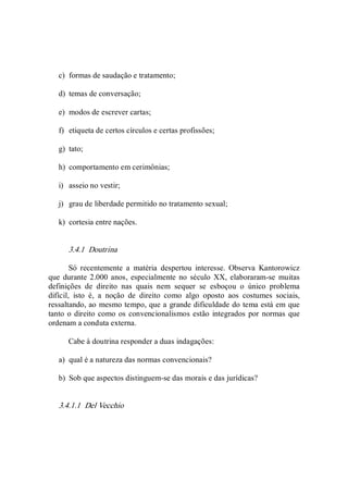 c)  formas de saudação e tratamento; 
d)  temas de conversação; 
e)  modos de escrever cartas; 
f)  etiqueta de certos círculos e certas profissões; 
g)  tato; 
h)  comportamento em cerimônias; 
i)  asseio no vestir; 
j)  grau de liberdade permitido no tratamento sexual; 
k)  cortesia entre nações. 
3.4.1  Doutrina 
Só  recentemente  a  matéria  despertou  interesse.  Observa  Kantorowicz 
que  durante 2.000 anos,  especialmente no século  XX, elaboraram­se  muitas 
definições  de  direito  nas  quais  nem  sequer  se  esboçou  o  único  problema 
difícil,  isto  é,  a  noção  de  direito  como  algo  oposto  aos  costumes  sociais, 
ressaltando, ao mesmo tempo, que a grande dificuldade do tema está em que 
tanto o direito como os convencionalismos estão integrados por normas que 
ordenam a conduta externa. 
Cabe à doutrina responder a duas indagações: 
a)  qual é a natureza das normas convencionais? 
b)  Sob que aspectos distinguem­se das morais e das jurídicas? 
3.4.1.1  Del Vecchio
 