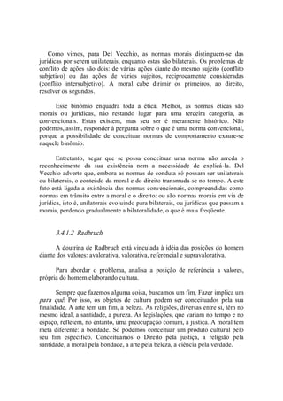 Como  vimos,  para  Del  Vecchio,  as  normas  morais  distinguem­se  das 
jurídicas por serem unilaterais, enquanto estas são bilaterais. Os problemas de 
conflito de ações são dois: de várias ações diante do mesmo sujeito (conflito 
subjetivo)  ou  das  ações  de  vários  sujeitos,  reciprocamente  consideradas 
(conflito  intersubjetivo).  À  moral  cabe  dirimir  os  primeiros,  ao  direito, 
resolver os segundos. 
Esse  binômio  enquadra  toda  a  ética.  Melhor,  as  normas  éticas  são 
morais  ou  jurídicas,  não  restando  lugar  para  uma  terceira  categoria,  as 
convencionais.  Estas  existem,  mas  seu  ser  é  meramente  histórico.  Não 
podemos, assim, responder à pergunta sobre o que é uma norma convencional, 
porque  a  possibilidade  de  conceituar  normas  de  comportamento  exaure­se 
naquele binômio. 
Entretanto,  negar  que  se  possa  conceituar  uma  norma  não  arreda  o 
reconhecimento  da  sua  existência  nem  a  necessidade  de  explicá­la.  Del 
Vecchio adverte que, embora as normas de conduta só possam ser unilaterais 
ou bilaterais, o conteúdo da moral e do direito transmuda­se no tempo. A este 
fato está ligada a existência das normas convencionais, compreendidas como 
normas em trânsito entre a moral e o direito: ou são normas morais em via de 
jurídica, isto é, unilaterais evoluindo para bilaterais, ou jurídicas que passam a 
morais, perdendo gradualmente a bilateralidade, o que é mais freqüente. 
3.4.1.2  Radbruch 
A doutrina de Radbruch está vinculada à idéia das posições do homem 
diante dos valores: avalorativa, valorativa, referencial e supravalorativa. 
Para  abordar  o  problema,  analisa  a  posição  de  referência  a  valores, 
própria do homem elaborando cultura. 
Sempre que fazemos alguma coisa, buscamos um fim. Fazer implica um 
para  quê.  Por  isso,  os  objetos  de  cultura  podem  ser  conceituados  pela  sua 
finalidade. A arte tem um fim, a beleza. As religiões, diversas entre si, têm no 
mesmo ideal, a santidade, a pureza. As legislações, que variam no tempo e no 
espaço, refletem, no entanto, uma preocupação comum, a justiça. A moral tem 
meta diferente: a bondade. Só podemos conceituar um produto cultural pelo 
seu  fim  específico.  Conceituamos  o  Direito  pela  justiça,  a  religião  pela 
santidade, a moral pela bondade, a arte pela beleza, a ciência pela verdade.
 