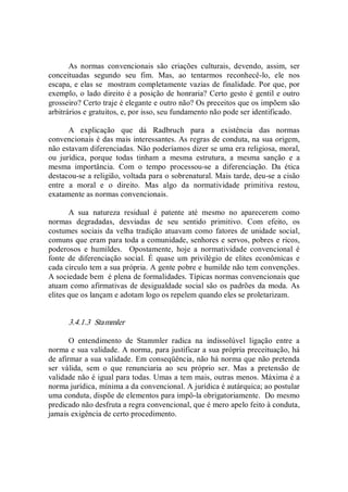 As  normas  convencionais  são  criações  culturais,  devendo,  assim,  ser 
conceituadas  segundo  seu  fim.  Mas,  ao  tentarmos  reconhecê­lo,  ele  nos 
escapa, e elas se  mostram completamente vazias de finalidade. Por que, por 
exemplo, o lado direito é a posição de honraria? Certo gesto é gentil e outro 
grosseiro? Certo traje é elegante e outro não? Os preceitos que os impõem são 
arbitrários e gratuitos, e, por isso, seu fundamento não pode ser identificado. 
A  explicação  que  dá  Radbruch  para  a  existência  das  normas 
convencionais é das mais interessantes. As regras de conduta, na sua origem, 
não estavam diferenciadas. Não poderíamos dizer se uma era religiosa, moral, 
ou  jurídica,  porque  todas  tinham  a  mesma  estrutura,  a  mesma  sanção  e  a 
mesma  importância.  Com  o  tempo  processou­se  a  diferenciação.  Da  ética 
destacou­se a religião, voltada para o sobrenatural. Mais tarde, deu­se a cisão 
entre  a  moral  e  o  direito.  Mas  algo  da  normatividade  primitiva  restou, 
exatamente as normas convencionais. 
A  sua  natureza  residual  é  patente  até  mesmo  no  aparecerem  como 
normas  degradadas,  desviadas  de  seu  sentido  primitivo.  Com  efeito,  os 
costumes sociais da velha tradição atuavam como fatores de unidade social, 
comuns que eram para toda a comunidade, senhores e servos, pobres e ricos, 
poderosos  e  humildes.    Opostamente,  hoje  a  normatividade  convencional  é 
fonte  de  diferenciação  social.  É  quase um  privilégio de elites econômicas e 
cada círculo tem a sua própria. A gente pobre e humilde não tem convenções. 
A sociedade bem  é plena de formalidades. Típicas normas convencionais que 
atuam como afirmativas de desigualdade social são os padrões da moda. As 
elites que os lançam e adotam logo os repelem quando eles se proletarizam. 
3.4.1.3  Stammler 
O  entendimento  de  Stammler  radica  na  indissolúvel  ligação  entre  a 
norma e sua validade. A norma, para justificar a sua própria preceituação, há 
de afirmar a sua validade. Em conseqüência, não há norma que não pretenda 
ser  válida,  sem  o  que  renunciaria  ao  seu  próprio  ser.  Mas  a  pretensão  de 
validade não é igual para todas. Umas a tem mais, outras menos. Máxima é a 
norma jurídica, mínima a da convencional. A jurídica é autárquica; ao postular 
uma conduta, dispõe de elementos para impô­la obrigatoriamente.  Do mesmo 
predicado não desfruta a regra convencional, que é mero apelo feito à conduta, 
jamais exigência de certo procedimento.
 
