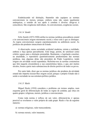 Estabelecendo  tal  distinção,  Stammler  não  equipara  as  normas 
convencionais  às  morais,  porque,  embora  estas  não  sejam  igualmente 
autárquicas,  o  sentido  de  seu  apelo  à  conduta  é  diverso:  dirige­se  à 
consciência. São exigências individuais. As convencionais, exigências sociais. 
3.4.1.4  Somlò 
Felix Somlò (1873­1920) atribui às normas jurídicas procedência estatal 
e às convencionais origem meramente social, e nisso está o que as distingue. 
As  regras  convencionais  surgem  espontaneamente  na  ambiência  social.  As 
jurídicas são produtos intencionais do Estado. 
A observação, numa sociedade ocidental  moderna, retrata a realidade, 
embora  o  faça  apenas  parcialmente.  Está  longe,  porém,  de  satisfazer  como 
critério seguro para a distinção pretendida. Realmente, a legislação constitui, 
na  atualidade,  o  repositório  quantitativamente  predominante  das  normas 
jurídicas,  mas  algumas  delas  não  procedem  do  Poder  Legislativo,  tendo 
origem em atividade social espontânea. Referimo­nos às normas costumeiras 
que  têm  naquela  circunstância  a  sua  característica  típica,  e  que,  por  muitos 
séculos, foram a parte mais substanciosa do direito positivo de todos os povos. 
Por outro lado, dizer que as normas jurídicas são produtos da atividade 
estatal não importa recusar­lhes origem social, porque o próprio Estado não é 
senão a sociedade na sua estrutura político­jurídica. 
3.4.1.5  Reale 
Miguel  Reale  (1910)  considera  o  problema  em  termos  amplos,  num 
esquema  geral de diferenciação de todas as regras de conduta, que situa em 
quatro grupos: religiosas, morais, jurídicas e convencionais. 
Como  toda  norma  é  reflexo  de  um  valor,  diferenciá­las  é  apenas 
possível se revelamos o valor próprio de cada grupo. Reale o faz da seguinte 
maneira: 
a)  normas religiosas, valor transcendente; 
b)  normas morais, valor imanente;
 