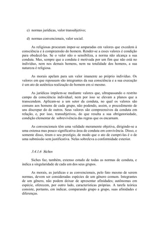 c)  normas jurídicas, valor transubjetivo; 
d)  normas convencionais, valor social. 
As religiosas procuram impor­se amparadas em valores que excedem à 
consciência e à compreensão do homem. Render­se a esses valores é condição 
para  obedecê­las.  Se  o  valor  não  o  sensibiliza,  a  norma  não  alcança  a  sua 
conduta. Mas, sempre que a conduta é motivada por um fim que não está no 
indivíduo,  nem  nos  demais  homens,  nem  na  totalidade  dos  homens,  a  sua 
natureza é religiosa. 
As  morais  apelam  para  um  valor  imanente  ao  próprio  indivíduo.  Os 
valores em que repousam são integrantes da sua consciência e a sua execução 
é um ato de autêntica realização do homem em si mesmo. 
As jurídicas impõem­se mediante  valores que, ultrapassando o restrito 
campo  da  consciência  individual,  nem  por  isso  se  elevam  a  planos  que  a 
transcendem.  Aplicam­se  a  um  setor  da  conduta,  no  qual  os  valores  são 
comuns aos homens de cada grupo, não podendo, assim, o procedimento de 
uns  discrepar do de outros.  Seus  valores  são compreensivos da conduta em 
relação,  e,  por  isso,  transubjetivos,  do  que  resulta  a  sua  obrigatoriedade, 
condição elementar de  sobrevivência das regras que os encarnam. 
As convencionais têm uma validade meramente objetiva, dirigindo­se a 
uma extensa mas pouco significativa área de conduta em convivência. Disso, e 
somente disso, tiram o seu prestígio, de modo que o ato de cumpri­las é o de 
uma submissão sem justificativa. Nelas sobreleva a conformidade exterior. 
3.4.1.6  Siches 
Siches faz, também, extenso estudo de todas as normas de conduta, e 
indica a singularidade de cada um dos seus grupos. 
As morais, as jurídicas e as convencionais, pelo fato mesmo de serem 
normas, devem ser consideradas espécies  de um  gênero comum. Integrantes 
de  um  gênero,  não  podem  deixar  de  apresentar  afinidades;  autônomas  em 
espécie,  oferecem,  por  outro  lado,  características  próprias.  A  tarefa  teórica 
consiste, portanto, em indicar, comparando grupo a grupo, suas afinidades e 
diferenças.
 