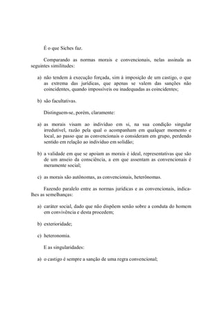 É o que Siches faz. 
Comparando  as  normas  morais  e  convencionais,  nelas  assinala  as 
seguintes similitudes: 
a)  não tendem à execução forçada, sim à imposição de um castigo, o que 
as  extrema  das  jurídicas,  que  apenas  se  valem  das  sanções  não 
coincidentes, quando impossíveis ou inadequadas as coincidentes; 
b)  são facultativas. 
Distinguem­se, porém, claramente: 
a)  as  morais  visam  ao  indivíduo  em  si,  na  sua  condição  singular 
irredutível,  razão  pela  qual  o  acompanham  em  qualquer  momento  e 
local, ao passo que as convencionais o consideram em grupo, perdendo 
sentido em relação ao indivíduo em solidão; 
b)  a validade em que se apoiam as morais é ideal, representativas que são 
de  um  anseio  da  consciência,  a  em  que  assentam  as  convencionais  é 
meramente social; 
c)  as morais são autônomas, as convencionais, heterônomas. 
Fazendo paralelo entre as normas jurídicas e as convencionais, indica­ 
lhes as semelhanças: 
a)  caráter social, dado que não dispõem senão sobre a conduta do homem 
em convivência e desta procedem; 
b)  exterioridade; 
c)  heteronomia. 
E as singularidades: 
a)  o castigo é sempre a sanção de uma regra convencional;
 