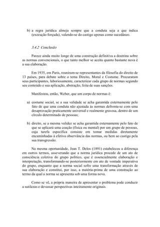 b)  a  regra  jurídica  almeja  sempre  que  a  conduta  seja  a  que  indica 
(execução forçada), valendo­se do castigo apenas como sucedâneo. 
3.4.2  Conclusão 
Parece ainda muito longe de uma construção definitiva a doutrina sobre 
as normas convencionais, o que tanto melhor se aceita quanto bastante nova é 
a sua elaboração. 
Em 1935, em Paris, reuniram­se representantes da filosofia do direito de 
13  países,  para  debate  sobre  o  tema  Direito,  Moral  e  Costume.  Procuraram 
seus participantes, laboriosamente, caracterizar cada grupo de normas segundo 
seu conteúdo e sua aplicação, abstração, feita de suas sanções. 
Manifestou, então, Weber, que um corpo de normas é: 
a)  costume social, se a sua validade se acha garantida externamente pelo 
fato de que uma conduta não ajustada às normas defronta­se com uma 
desaprovação praticamente universal e realmente gravosa, dentro de um 
círculo determinado de pessoas; 
b)  direito, se a mesma validez se acha garantida externamente pelo fato de 
que se aplicará uma coação (física ou mental) por um grupo de pessoas, 
cuja  tarefa  específica  consiste  em  tomar  medidas  diretamente 
encaminhadas à efetiva observância das normas, ou bem ao castigo pela 
sua transgressão. 
Na mesma oportunidade, Jean T. Delos (1891) estabeleceu a diferença 
em  outros  termos,  asseverando  que  a  norma  jurídica  procede  de  um  ato  de 
consciência  coletiva  do  grupo  político,  que  é  essencialmente  elaboração  e 
interpretação, transformando­se posteriormente em ato de vontade imperativa 
do grupo,  enquanto  que  a norma  social  sofre  uma  transformação através de 
sua  elaboração  e  constitui,  por  isso,  a  matéria­prima  de  uma  construção  ao 
termo da qual a norma se apresenta sob uma forma nova. 
Como se vê, a própria maneira de apresentar o problema pode conduzir 
a sutilezas e devassar perspectivas inteiramente originais.
 