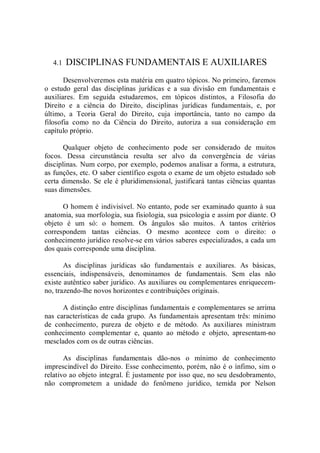 4.1  DISCIPLINAS FUNDAMENTAIS E AUXILIARES 
Desenvolveremos esta matéria em quatro tópicos. No primeiro, faremos 
o  estudo  geral  das  disciplinas  jurídicas  e  a  sua  divisão  em  fundamentais  e 
auxiliares.  Em  seguida  estudaremos,  em  tópicos  distintos,  a  Filosofia  do 
Direito  e  a  ciência  do  Direito,  disciplinas  jurídicas  fundamentais,  e,  por 
último,  a  Teoria  Geral  do  Direito,  cuja  importância,  tanto  no  campo  da 
filosofia  como  no  da  Ciência  do  Direito,  autoriza  a  sua  consideração  em 
capítulo próprio. 
Qualquer  objeto  de  conhecimento  pode  ser  considerado  de  muitos 
focos.  Dessa  circunstância  resulta  ser  alvo  da  convergência  de  várias 
disciplinas. Num corpo, por exemplo, podemos analisar a forma, a estrutura, 
as funções, etc. O saber científico esgota o exame de um objeto estudado sob 
certa dimensão. Se ele é pluridimensional, justificará tantas ciências quantas 
suas dimensões. 
O homem é indivisível. No entanto, pode ser examinado quanto à sua 
anatomia, sua morfologia, sua fisiologia, sua psicologia e assim por diante. O 
objeto  é  um  só:  o  homem.  Os  ângulos  são  muitos.  A  tantos  critérios 
correspondem  tantas  ciências.  O  mesmo  acontece  com  o  direito:  o 
conhecimento jurídico resolve­se em vários saberes especializados, a cada um 
dos quais corresponde uma disciplina. 
As  disciplinas  jurídicas  são  fundamentais  e  auxiliares.  As  básicas, 
essenciais,  indispensáveis,  denominamos  de  fundamentais.  Sem  elas  não 
existe autêntico saber jurídico. As auxiliares ou complementares enriquecem­ 
no, trazendo­lhe novos horizontes e contribuições originais. 
A distinção entre disciplinas fundamentais e complementares se arrima 
nas características de cada grupo. As fundamentais apresentam três: mínimo 
de  conhecimento,  pureza  de  objeto  e  de  método.  As  auxiliares  ministram 
conhecimento  complementar  e,  quanto  ao  método  e  objeto,  apresentam­no 
mesclados com os de outras ciências. 
As  disciplinas  fundamentais  dão­nos  o  mínimo  de  conhecimento 
imprescindível do Direito. Esse conhecimento, porém, não é o ínfimo, sim o 
relativo ao objeto integral. É justamente por isso que, no seu desdobramento, 
não  comprometem  a  unidade  do  fenômeno  jurídico,  temida  por  Nelson
 