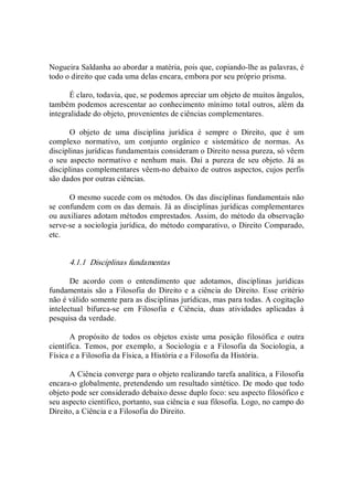 Nogueira Saldanha ao abordar a matéria, pois que, copiando­lhe as palavras, é 
todo o direito que cada uma delas encara, embora por seu próprio prisma. 
É claro, todavia, que, se podemos apreciar um objeto de muitos ângulos, 
também podemos acrescentar ao conhecimento mínimo total outros, além da 
integralidade do objeto, provenientes de ciências complementares. 
O  objeto  de  uma  disciplina  jurídica  é  sempre  o  Direito,  que  é  um 
complexo  normativo,  um  conjunto  orgânico  e  sistemático  de  normas.  As 
disciplinas jurídicas fundamentais consideram o Direito nessa pureza, só vêem 
o seu  aspecto normativo e nenhum  mais.  Daí a pureza de seu  objeto.  Já  as 
disciplinas complementares vêem­no debaixo de outros aspectos, cujos perfis 
são dados por outras ciências. 
O mesmo sucede com os métodos. Os das disciplinas fundamentais não 
se confundem com os das demais. Já as disciplinas jurídicas complementares 
ou auxiliares adotam métodos emprestados. Assim, do método da observação 
serve­se a sociologia jurídica, do método comparativo, o Direito Comparado, 
etc. 
4.1.1  Disciplinas fundamentas 
De  acordo  com  o  entendimento  que  adotamos,  disciplinas  jurídicas 
fundamentais são a  Filosofia do Direito e  a ciência do  Direito. Esse critério 
não é válido somente para as disciplinas jurídicas, mas para todas. A cogitação 
intelectual  bifurca­se  em  Filosofia  e  Ciência,  duas  atividades  aplicadas  à 
pesquisa da verdade. 
A propósito de todos os objetos existe uma  posição filosófica e  outra 
científica.  Temos,  por  exemplo,  a  Sociologia  e  a  Filosofia  da  Sociologia,  a 
Física e a Filosofia da Física, a História e a Filosofia da História. 
A Ciência converge para o objeto realizando tarefa analítica, a Filosofia 
encara­o globalmente, pretendendo um resultado sintético. De modo que todo 
objeto pode ser considerado debaixo desse duplo foco: seu aspecto filosófico e 
seu aspecto científico, portanto, sua ciência e sua filosofia. Logo, no campo do 
Direito, a Ciência e a Filosofia do Direito.
 
