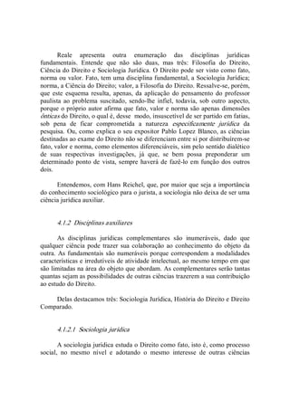 Reale  apresenta  outra  enumeração  das  disciplinas  jurídicas 
fundamentais.  Entende  que  não  são  duas,  mas  três:  Filosofia  do  Direito, 
Ciência do Direito e Sociologia Jurídica. O Direito pode ser visto como fato, 
norma ou valor. Fato, tem uma disciplina fundamental, a Sociologia Jurídica; 
norma, a Ciência do Direito; valor, a Filosofia do Direito. Ressalve­se, porém, 
que  este  esquema  resulta,  apenas, da aplicação  do  pensamento  do  professor 
paulista ao problema  suscitado,  sendo­lhe infiel,  todavia, sob outro  aspecto, 
porque o próprio autor afirma que fato, valor e norma são apenas dimensões 
ônticas do Direito, o qual é, desse  modo, insuscetível de ser partido em fatias, 
sob  pena  de  ficar  comprometida  a  natureza  especificamente  jurídica  da 
pesquisa. Ou, como explica o seu expositor Pablo Lopez Blanco, as ciências 
destinadas ao exame do Direito não se diferenciam entre si por distribuírem­se 
fato, valor e norma, como elementos diferenciáveis, sim pelo sentido dialético 
de  suas  respectivas  investigações,  já  que,  se  bem  possa  preponderar  um 
determinado ponto de vista, sempre haverá de fazê­lo em função dos outros 
dois. 
Entendemos, com Hans Reichel, que, por maior que seja a importância 
do conhecimento sociológico para o jurista, a sociologia não deixa de ser uma 
ciência jurídica auxiliar. 
4.1.2  Disciplinas auxiliares 
As  disciplinas  jurídicas  complementares  são  inumeráveis,  dado  que 
qualquer ciência pode trazer sua colaboração ao conhecimento do objeto da 
outra. As fundamentais são numeráveis porque correspondem a modalidades 
características e irredutíveis de atividade intelectual, ao mesmo tempo em que 
são limitadas na área do objeto que abordam. As complementares serão tantas 
quantas sejam as possibilidades de outras ciências trazerem a sua contribuição 
ao estudo do Direito. 
Delas destacamos três: Sociologia Jurídica, História do Direito e Direito 
Comparado. 
4.1.2.1  Sociologia jurídica 
A sociologia jurídica estuda o Direito como fato, isto é, como processo 
social,  no  mesmo  nível  e  adotando  o  mesmo  interesse  de  outras  ciências
 