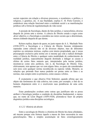 sociais especiais em relação a diversos processos, o econômico, o político, o 
religioso,  o  genético,  etc.  A  sua  finalidade,  explica  C.  H.  Porto  Carreiro,  é 
estabelecer uma relação funcional entre a realidade social e as manifestações 
jurídicas sob a forma de regulamentação da vida social. 
A posição da Sociologia, diante do fato jurídico, é naturalística, diversa 
daquela  do  jurista  ante  a  norma.  A  ciência  do  Direito  estuda  a  regra  como 
dever objetivo, e a Sociologia a considera nas raízes sociais que a determinam, 
menos cuidando daquela do que destas. 
Kelsen explica, depois de quem, no justo reparo de A. L. Machado Neto 
(1930­1977)  a  Sociologia  e  a  Ciência  do  Direito  ficaram  nitidamente 
separadas  como  ciências  não  só  de  diversos  objetos,  mas  de  diferentes 
espíritos ou estruturas teóricas, explica com  inteira propriedade, que é nessa 
preocupação exclusiva pela norma em si mesma que está a radical distinção 
entre a Ciência do Direito e qualquer outra modalidade de conhecimento da 
realidade  jurídica,  especialmente  daquela  destinada  a  indagar  as  causas  e 
efeitos  de  certos  fatos  naturais  que,  interpretados  pela  norma  jurídica, 
mostram­se  como  atos  jurídicos,  isto  é,  da  Sociologia  do  Direito.  Esta, 
efetivamente, tem apenas que ver com alguns fatos, os quais são considerados 
sem  nexo  com  qualquer  norma  reconhecida  ou  suposta  válida.  Destarte,  as 
relações  que  pretende  fixar  nunca  poderão  ser  postas  entre  os  fatos  e  as 
normas, mas sempre entre os primeiros, como causas e efeitos. 
É  exatamente  o  que  observa  Fritz  Schreirer,  quando  afirma  que  seu 
objeto são fenômenos da vida coletiva, tais como, por exemplo, o fato de os 
homens  disputarem  entre  si  e  resolverem  suas  pendências  de  uma  certa 
maneira.
Estas  ponderações  avultam  entre  outras  que  justificam  não  se  possa 
atribuir à Sociologia jurídica a condição de disciplina fundamental, a menos 
que,  no  rumo  de  Léon  Duguit  (1859­1928),  pretenda­se  fazer  da  própria 
dogmática jurídica uma disciplina sociológica. 
4.1.2.2  História do direito 
Entre a sociologia do Direito e a história do Direito há claras afinidades, 
até  mesmo  porque  esta  fornece  àquela  a  massa  de  fatos  necessária  às  suas 
generalizações.  Mas  a  simples  acumulação  de  fatos  cronologicamente
 