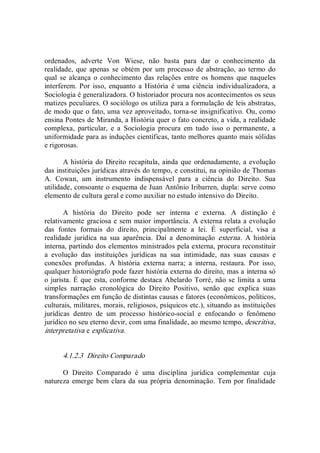 ordenados,  adverte  Von  Wiese,  não  basta  para  dar  o  conhecimento  da 
realidade, que apenas se obtém  por um processo de abstração, ao termo  do 
qual se alcança o  conhecimento das  relações entre os homens  que naqueles 
interferem. Por  isso, enquanto  a  História  é uma ciência  individualizadora, a 
Sociologia é generalizadora. O historiador procura nos acontecimentos os seus 
matizes peculiares. O sociólogo os utiliza para a formulação de leis abstratas, 
de modo que o fato, uma vez aproveitado, torna­se insignificativo. Ou, como 
ensina Pontes de Miranda, a História quer o fato concreto, a vida, a realidade 
complexa,  particular,  e  a  Sociologia  procura  em  tudo  isso  o  permanente,  a 
uniformidade para as induções científicas, tanto melhores quanto mais sólidas 
e rigorosas. 
A história do Direito recapitula, ainda que ordenadamente, a evolução 
das instituições jurídicas através do tempo, e constitui, na opinião de Thomas 
A.  Cowan,  um  instrumento  indispensável  para  a  ciência  do  Direito.  Sua 
utilidade, consoante o esquema de Juan Antônio Iribarren, dupla: serve como 
elemento de cultura geral e como auxiliar no estudo intensivo do Direito. 
A  história  do  Direito  pode  ser  interna  e  externa.  A  distinção  é 
relativamente graciosa e sem maior importância. A externa relata a evolução 
das  fontes  formais  do  direito,  principalmente  a  lei.  É  superficial,  visa  a 
realidade  jurídica  na  sua  aparência.  Daí  a  denominação  externa.  A  história 
interna, partindo dos elementos ministrados pela externa, procura reconstituir 
a  evolução  das  instituições  jurídicas  na  sua  intimidade,  nas  suas  causas  e 
conexões  profundas.  A  história  externa  narra;  a  interna,  restaura.  Por  isso, 
qualquer historiógrafo pode fazer história externa do direito, mas a interna só 
o jurista. É que esta, conforme destaca Abelardo Torré, não se limita a uma 
simples  narração  cronológica  do  Direito  Positivo,  senão  que  explica  suas 
transformações em função de distintas causas e fatores (econômicos, políticos, 
culturais, militares, morais, religiosos, psíquicos etc.), situando as instituições 
jurídicas  dentro  de  um  processo  histórico­social  e  enfocando  o  fenômeno 
jurídico no seu eterno devir, com uma finalidade, ao mesmo tempo, descritiva, 
interpretativa e explicativa. 
4.1.2.3  Direito Comparado 
O  Direito  Comparado  é  uma  disciplina  jurídica  complementar  cuja 
natureza emerge bem clara da sua própria denominação. Tem por finalidade
 