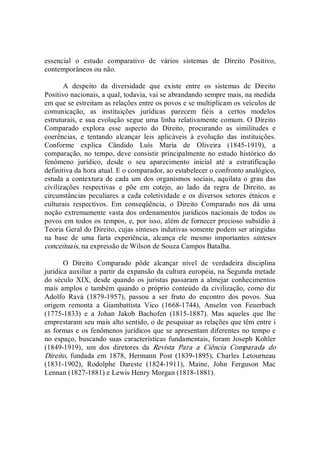 essencial  o  estudo  comparativo  de  vários  sistemas  de  Direito  Positivo, 
contemporâneos ou não. 
A  despeito  da  diversidade  que  existe  entre  os  sistemas  de  Direito 
Positivo nacionais, a qual, todavia, vai se abrandando sempre mais, na medida 
em que se estreitam as relações entre os povos e se multiplicam os veículos de 
comunicação,  as  instituições  jurídicas  parecem  fiéis  a  certos  modelos 
estruturais, e sua evolução segue uma linha relativamente comum. O Direito 
Comparado  explora  esse  aspecto  do  Direito,  procurando  as  similitudes  e 
coerências,  e  tentando  alcançar  leis  aplicáveis  à  evolução  das  instituições. 
Conforme  explica  Cândido  Luís  Maria  de  Oliveira  (1845­1919),  a 
comparação, no tempo, deve consistir principalmente no estudo histórico do 
fenômeno  jurídico,  desde  o  seu  aparecimento  inicial  até  a  estratificação 
definitiva da hora atual. E o comparador, ao estabelecer o confronto analógico, 
estuda a contextura de cada um dos organismos sociais, aquilata o  grau das 
civilizações  respectivas  e  põe  em  cotejo,  ao  lado  da  regra  de  Direito,  as 
circunstâncias peculiares a cada coletividade e os diversos setores étnicos e 
culturais  respectivos.  Em  conseqüência,  o  Direito  Comparado  nos  dá  uma 
noção extremamente vasta dos ordenamentos jurídicos nacionais de todos os 
povos em todos os tempos, e, por isso, além de fornecer precioso subsídio à 
Teoria Geral do Direito, cujas sínteses indutivas somente podem ser atingidas 
na  base  de  uma  farta  experiência,  alcança  ele  mesmo  importantes  sínteses 
conceituais, na expressão de Wilson de Souza Campos Batalha. 
O  Direito  Comparado  pôde  alcançar  nível  de  verdadeira  disciplina 
jurídica auxiliar a partir da expansão da cultura européia, na Segunda metade 
do século  XIX, desde quando os juristas passaram a almejar conhecimentos 
mais amplos e também quando o próprio conteúdo da civilização, como diz 
Adolfo  Ravà  (1879­1957),  passou  a  ser  fruto  do  encontro  dos  povos.  Sua 
origem  remonta  a  Giambattista  Vico  (1668­1744),  Anselm  von  Feuerbach 
(1775­1833)  e  a  Johan  Jakob  Bachofen  (1815­1887).  Mas  aqueles  que  lhe 
emprestaram seu mais alto sentido, o de pesquisar as relações que têm entre i 
as formas e os fenômenos jurídicos que se apresentam diferentes no tempo e 
no espaço, buscando suas características fundamentais, foram Joseph Kohler 
(1849­1919),  um  dos  diretores  da  Revista  Para  a  Ciência  Comparada  do 
Direito,  fundada  em  1878,  Hermann  Post  (1839­1895),  Charles  Letourneau 
(1831­1902),  Rodolphe  Dareste  (1824­1911),  Maine,  John  Ferguson  Mac 
Lennan (1827­1881) e Lewis Henry Morgan (1818­1881).
 